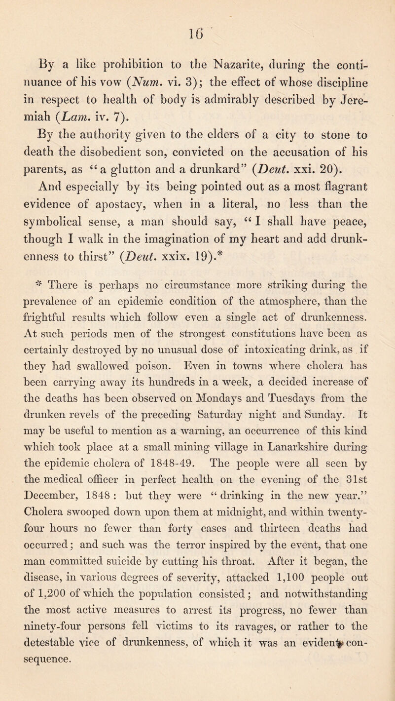 1G By a like prohibition to the Mazarite, during the conti¬ nuance of his vow (Num. vi. 3); the effect of whose discipline in respect to health of body is admirably described by Jere¬ miah (Lam. iv. 7). By the authority given to the elders of a city to stone to death the disobedient son, convicted on the accusation of his parents, as “a glutton and a drunkard” (Deut. xxi. 20). And especially by its being pointed out as a most flagrant evidence of apostacy, when in a literal, no less than the symbolical sense, a man should say, “ I shall have peace, though I walk in the imagination of my heart and add drunk¬ enness to thirst” (Deut. xxix. 19).* There is perhaps no circumstance more striking during the prevalence of an epidemic condition of the atmosphere, than the frightful results which follow even a single act of drunkenness. At such periods men of the strongest constitutions have been as certainly destroyed by no unusual dose of intoxicating drink, as if they had swallowed poison. Even in towns where cholera has been carrying away its hundreds in a week, a decided increase of the deaths has been observed on Mondays and Tuesdays from the drunken revels of the preceding Saturday night and Sunday. It may be useful to mention as a warning, an occurrence of this kind which took place at a small mining village in Lanarkshire during the epidemic cholera of 1848-49. The people were all seen by the medical officer in perfect health on the evening of the 31st December, 1848 : but they were “ drinking in the new year.” Cholera swooped down upon them at midnight, and within twenty- four hours no fewer than forty cases and thirteen deaths had occurred; and such was the terror inspired by the event, that one man committed suicide by cutting his throat. After it began, the disease, in various degrees of severity, attacked 1,100 people out of 1,200 of which the population consisted ; and notwithstanding the most active measures to arrest its progress, no fewer than ninety-four persons fell victims to its ravages, or rather to the detestable vice of drunkenness, of which it was an evident^ con¬ sequence.