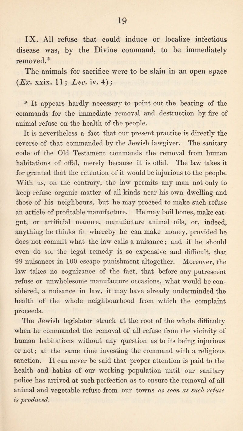 IX. All refuse that could induce or localize infectious disease was, by the Divine command, to be immediately removed.* The animals for sacrifice were to be slain in an open space {Ex. xxix. 11 ; Lev. iv. 4) ; * It appears hardly necessary to point out the bearing of the commands for the immediate removal and destruction by fire of animal refuse on the health of the people. It is nevertheless a fact that our present practice is directly the reverse of that commanded by the Jewish lawgiver. The sanitary code of the Old Testament commands the removal from human habitations of offal, merely because it is offal. The law takes it for granted that the retention of it would be injurious to the people. With us, on the contrary, the law permits any man not only to keep refuse organic matter of all kinds near his own dwelling and those of his neighbours, but he may proceed to make such refuse an article of profitable manufacture. He may boil bones, make cat¬ gut, or artificial manure, manufacture animal oils, or, indeed, anything he thinks fit whereby he can make money, provided he does not commit what the law calls a nuisance; and if he should even do so, the legal remedy is so expensive and difficult, that 99 nuisances in 100 escape punishment altogether. Moreover, the law takes no cognizance of the fact, that before any putrescent refuse or unwholesome manufacture occasions, what would be con¬ sidered, a nuisance in law, it may have already underminded the health of the whole neighbourhood from which the complaint proceeds. The Jewish legislator struck at the root of the whole difficulty when he commanded the removal of all refuse from the vicinity of human habitations without any question as to its being injurious or not; at the same time investing the command with a religious sanction. It can never be said that proper attention is paid to the health and habits of our working population until our sanitary police has arrived at such perfection as to ensure the removal of all animal and vegetable refuse from our towns as soon as such refuse is ■produced.