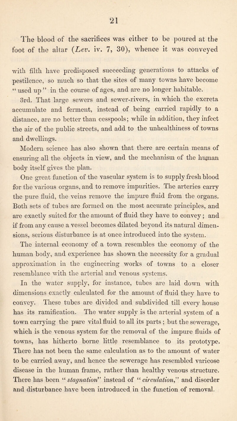 The blood of the sacrifices was either to be poured at the foot of the altar {Lev. iv. 7, 30), whence it was conveyed with filth have predisposed succeeding generations to attacks of pestilence, so much so that the sites of many towns have become “ used up ” in the course of ages, and are no longer habitable. 3rd. That large sewers and sewer-rivers, in which the excreta accumulate and ferment, instead of being carried rapidly to a distance, are no better than cesspools; while in addition, they infect the air of the public streets, and add to the unhealthiness of towns and dwellings. Modern science has also shown that there are certain means of ensuring all the objects in view, and the mechanism of the human body itself gives the plan. One great function of the vascular system is to supply fresh blood for the various organs, and to remove impurities. The arteries carry the pure fluid, the veins remove the impure fluid from the organs. Both sets of tubes are formed on the most accurate principles, and are exactly suited for the amount of fluid they have to convey; and if from any cause a vessel becomes dilated beyond its natural dimen¬ sions, serious disturbance is at once introduced into the system. The internal economy of a town resembles the economy of the human body, and experience has shown the necessity for a gradual approximation in the engineering works of towns to a closer resemblance with the arterial and venous systems. In the water supply, for instance, tubes are laid down with dimensions exactly calculated for the amount of fluid they have to convey. These tubes are divided and subdivided till every house has its ramification. The water supply is the arterial system of a town carrying the pure vital fluid to all its parts ; but the sewerage, which is the venous system for the removal of the impure fluids of towns, has hitherto borne little resemblance to its prototype. There has not been the same calculation as to the amount of water to be carried away, and hence the sewerage has resembled varicose disease in the human frame, rather than healthy venous structure. There has been “ stagnation? ’ instead of “ circulation,” and disorder and disturbance have been introduced in the function of removal.