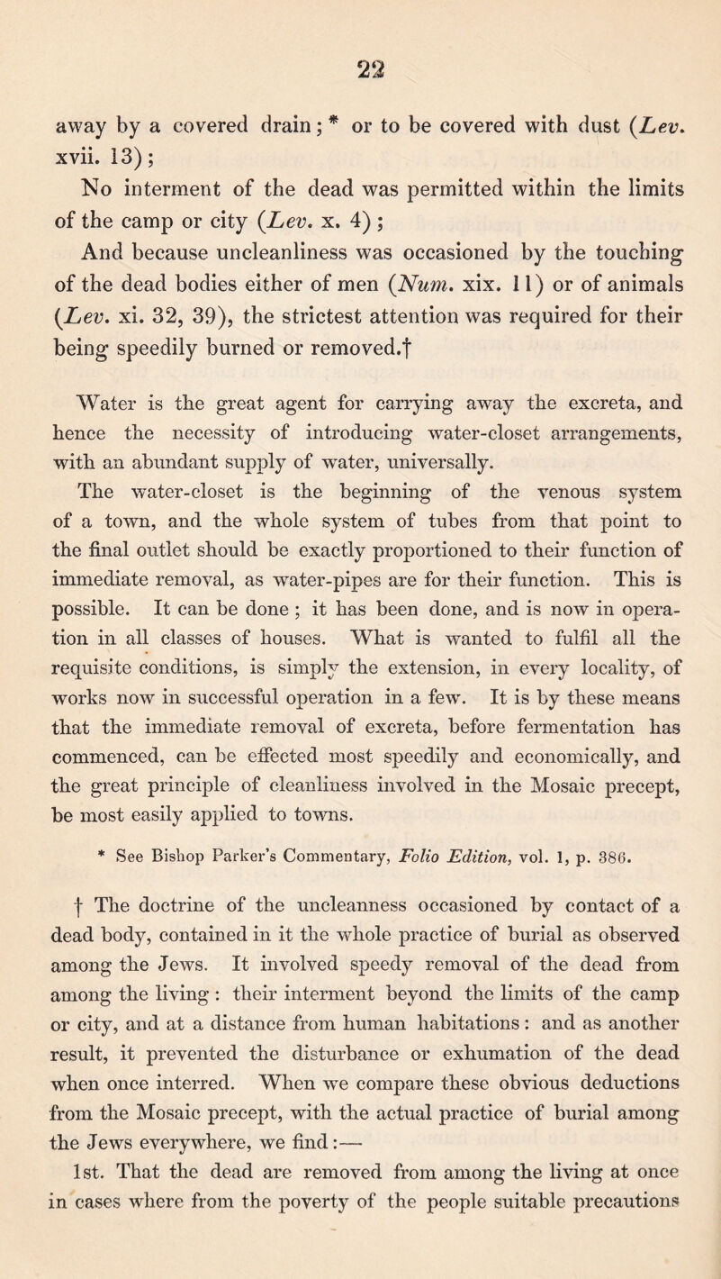 away by a covered drain; * or to be covered with dust (Lev. xvii. 13); No interment of the dead was permitted within the limits of the camp or city (Lev. x, 4) ; And because uncleanliness was occasioned by the touching of the dead bodies either of men (Num. xix. 11) or of animals (Lev. xi. 32, 39), the strictest attention was required for their being speedily burned or removed.f Water is the great agent for carrying away the excreta, and hence the necessity of introducing water-closet arrangements, with an abundant supply of water, universally. The water-closet is the beginning of the venous system of a town, and the whole system of tubes from that point to the final outlet should be exactly proportioned to their function of immediate removal, as water-pipes are for their function. This is possible. It can be done ; it has been done, and is now in opera¬ tion in all classes of houses. What is wanted to fulfil all the requisite conditions, is simply the extension, in every locality, of works now in successful operation in a few. It is that the immediate removal of excreta, before fermentation has commenced, can be effected most speedily and economically, and the great principle of cleanliness involved in the Mosaic precept, be most easily applied to towns. * See Bishop Parker’s Commentary, Folio Edition, vol. 1, p. 386. f The doctrine of the uncleanness occasioned by contact of a dead body, contained in it the whole practice of burial as observed among the Jews. It involved speedy removal of the dead from among the living : their interment beyond the limits of the camp or city, and at a distance from human habitations: and as another result, it prevented the disturbance or exhumation of the dead when once interred. When we compare these obvious deductions from the Mosaic precept, with the actual practice of burial among the Jews everywhere, we find:— 1st. That the dead are removed from among the living at once in cases where from the poverty of the people suitable precautions by these means