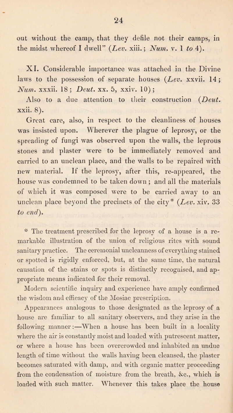 out without the camp, that they defile not their camps, in the midst whereof I dwell” (Lev. xiii.; Num. v. 1 to 4). XL Considerable importance was attached in the Divine laws to the possession of separate houses (Lev. xxvii. 14; Num. xxxii. 18; Deut. xx. 5, xxiv. 10); Also to a due attention to their construction {Deut. xxii. 8). Great care, also, in respect to the cleanliness of houses was insisted upon. Wherever the plague of leprosy, or the spreading of fungi was observed upon the walls, the leprous stones and plaster were to be immediately removed and carried to an unclean place, and the walls to be repaired with new material. If the leprosy, after this, re-appeared, the house was condemned to be taken down; and all the materials of which it was composed were to be carried away to an unclean place beyond the precincts of the city* {Lev. xiv. 33 to end). * The treatment prescribed for the leprosy of a house is a re¬ markable illustration of the union of religious rites with sound sanitary practice. The ceremonial uncleanness of everything stained or spotted is rigidly enforced, but, at the same time, the natural causation of the stains or spots is distinctly recognised, and ap¬ propriate means indicated for their removal. Modem scientific inquiry and experience have amply confirmed the wisdom and efficacy of the Mosiac prescription. Appearances analogous to those designated as the leprosy of a house are familiar to all sanitary observers, and they arise in the following manner:—When a house has been built in a locality where the air is constantly moist and loaded with putrescent matter, or where a house has been overcrowded and inhabited an undue length of time without the walls having been cleansed, the plaster becomes saturated with damp, and with organic matter proceeding from the condensation of moisture from the breath, &c., which is loaded with such matter. Whenever this takes place the house