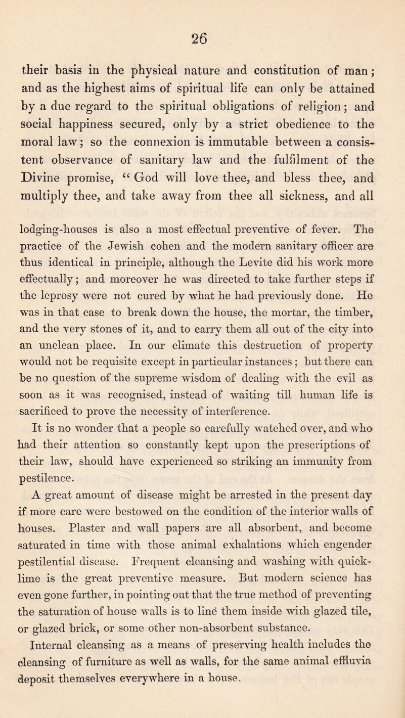 their basis in the physical nature and constitution of man; and as the highest aims of spiritual life can only be attained by a due regard to the spiritual obligations of religion; and social happiness secured, only by a strict obedience to the moral law; so the connexion is immutable between a consis¬ tent observance of sanitary law and the fulfilment of the Divine promise, “ God will love thee, and bless thee, and multiply thee, and take away from thee all sickness, and all lodging-houses is also a most effectual preventive of fever. The practice of the Jewish cohen and the modern sanitary officer are thus identical in principle, although the Levite did his work more effectually; and moreover he was directed to take further steps if the leprosy were not cured by what he had previously done. He was in that case to break down the house, the mortar, the timber, and the very stones of it, and to carry them all out of the city into an unclean place. In our climate this destruction of jjroperty would not be requisite except in particular instances; but there can be no question of the supreme wisdom of dealing with the evil as soon as it was recognised, instead of waiting till human life is sacrificed to prove the necessity of interference. It is no wonder that a people so carefully watched over, and who had their attention so constantly kept upon the prescriptions of their law, should have experienced so striking an immunity from pestilence. A great amount of disease might be arrested in the present day if more care were bestowed on the condition of the interior walls of houses. Plaster and wall papers are all absorbent, and become saturated in time with those animal exhalations which engender pestilential disease. Frequent cleansing and washing with quick¬ lime is the great preventive measure. But modern science has even gone further, in pointing out that the true method of preventing the saturation of house walls is to line them inside with glazed tile, or glazed brick, or some other non-absorbent substance. Internal cleansing as a means of preserving health includes the cleansing of furniture as well as walls, for the same animal effluvia deposit themselves everywhere in a house.