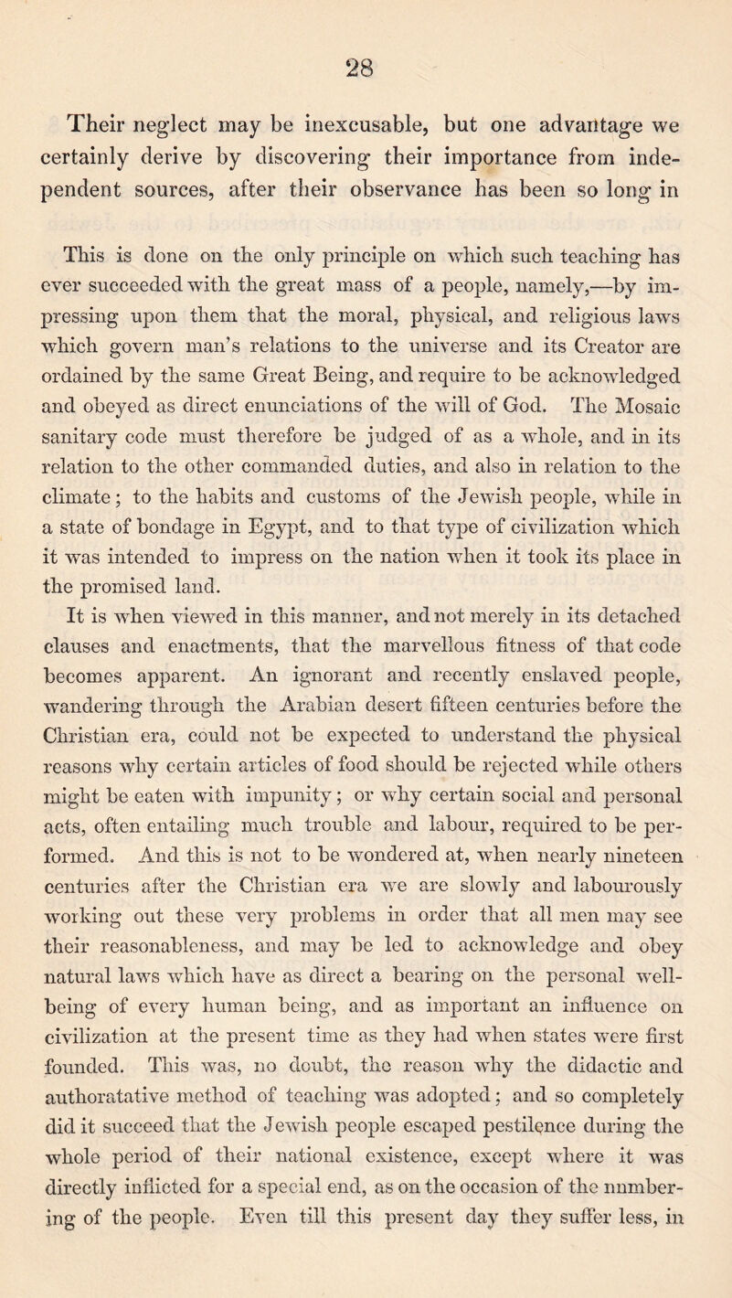 Their neglect may be inexcusable, but one advantage we certainly derive by discovering their importance from inde¬ pendent sources, after their observance has been so long in This is done on the only principle on which such teaching has ever succeeded with the great mass of a people, namely,—by im¬ pressing upon them that the moral, physical, and religious laws which govern man’s relations to the universe and its Creator are ordained by the same Great Being, and require to be acknowledged and obeyed as direct enunciations of the will of God. The Mosaic sanitary code must therefore be judged of as a whole, and in its relation to the other commanded duties, and also in relation to the climate; to the habits and customs of the Jewish people, while in a state of bondage in Egypt, and to that type of civilization which it was intended to impress on the nation when it took its place in the promised land. It is when viewed in this manner, and not merely in its detached clauses and enactments, that the marvellous fitness of that code becomes apparent. An ignorant and recently enslaved people, wandering through the Arabian desert fifteen centuries before the Christian era, could not be expected to understand tlie physical reasons why certain articles of food should be rejected while others might be eaten with impunity; or why certain social and personal acts, often entailing much trouble and labour, required to be per¬ formed. And this is not to be wondered at, when nearly nineteen centuries after the Christian era we are slowly and labourously working out these very problems in order that all men may see their reasonableness, and may be led to acknowledge and obey natural laws which have as direct a bearing on the personal well¬ being of every human being, and as important an influence on civilization at the present time as they had when states were first founded. This was, no doubt, the reason why the didactic and authoratative method of teaching was adopted; and so completely did it succeed that the Jewish people escaped pestilence during the whole period of their national existence, except where it was directly inflicted for a special end, as on the occasion of the number¬ ing of the people. Even till this present day they suffer less, in