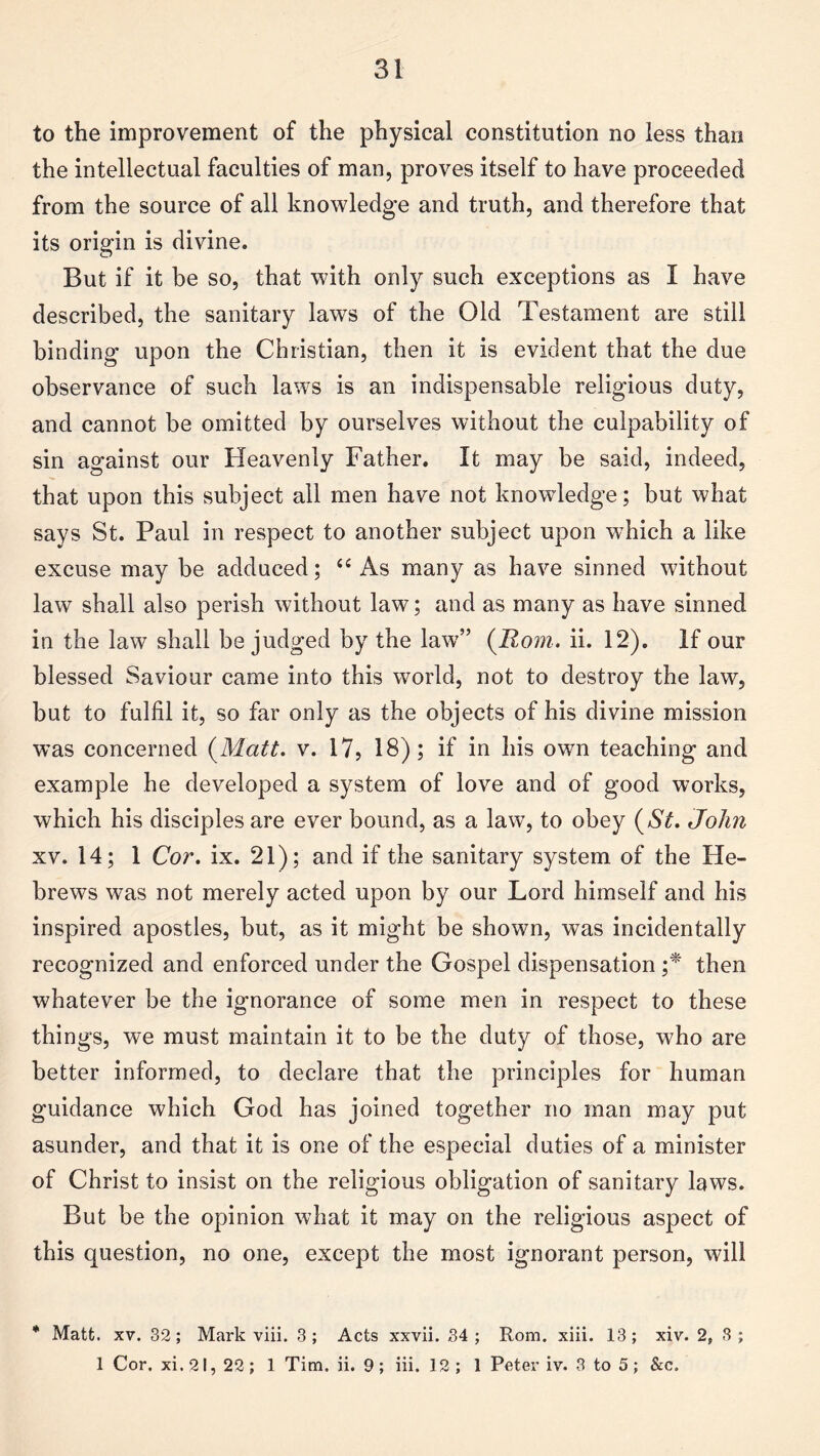 to the improvement of the physical constitution no less than the intellectual faculties of man, proves itself to have proceeded from the source of all knowledge and truth, and therefore that its origin is divine. But if it be so, that with only such exceptions as I have described, the sanitary laws of the Old Testament are still binding upon the Christian, then it is evident that the due observance of such laws is an indispensable religious duty, and cannot be omitted by ourselves without the culpability of sin against our Heavenly Father. It may be said, indeed, that upon this subject all men have not knowledge; but what says St. Paul in respect to another subject upon which a like excuse may be adduced; “ As many as have sinned without law shall also perish without law; and as many as have sinned in the law shall be judged by the law” (Rom. ii. 12). If our blessed Saviour came into this world, not to destroy the law, but to fulfil it, so far only as the objects of his divine mission was concerned (Matt. v. 17, 18); if in his own teaching and example he developed a system of love and of good works, which his disciples are ever bound, as a law, to obey (St. John xv. 14; 1 Cor. ix. 21); and if the sanitary system of the He¬ brews was not merely acted upon by our Lord himself and his inspired apostles, but, as it might be shown, was incidentally recognized and enforced under the Gospel dispensation ;* then whatever be the ignorance of some men in respect to these things, we must maintain it to be the duty of those, who are better informed, to declare that the principles for human guidance which God has joined together no man may put asunder, and that it is one of the especial duties of a minister of Christ to insist on the religious obligation of sanitary laws. But be the opinion what it may on the religious aspect of this question, no one, except the most ignorant person, will * Matt. xv. 32; Mark viii. 3; Acts xxvii. 34 ; Rom. xiii. 13; xiv. 2, 3 ; 1 Cor. xi. 21, 22; 1 Tim. ii. 9 ; iii. 12; 1 Peter iv. 3 to 5 ; &c.