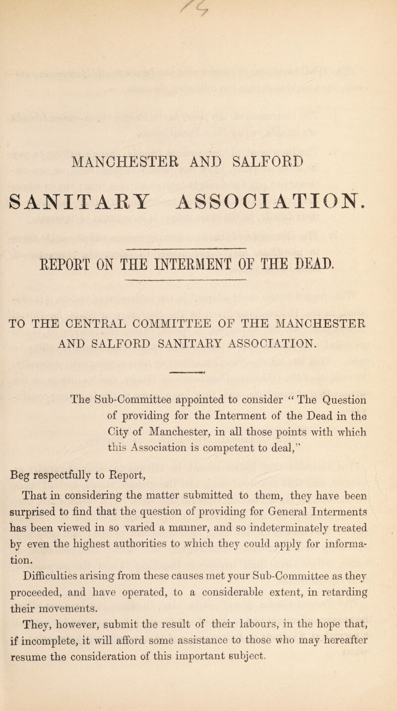 MANCHESTER AND SALFORD SANITARY ASSOCIATION. REPORT ON THE INTERMENT OF THE HEAD. TO THE CENTRAL COMMITTEE OF THE MANCHESTER AND SALFORD SANITARY ASSOCIATION. The Sub-Committee appointed to consider “ The Question of providing for the Interment of the Dead in the City of Manchester, in all those points with which this Association is competent to deal,” Beg respectfully to Report, That in considering the matter submitted to them, they have been surprised to find that the question of providing for General Interments has been viewed in so varied a manner, and so indeterminately treated by even the highest authorities to which they could apply for informa¬ tion. Difficulties arising from these causes met your Sub-Committee as the}r proceeded, and have operated, to a considerable extent, in retarding their movements. They, however, submit the result of their labours, in the hope that, if incomplete, it will afford some assistance to those who may hereafter resume the consideration of this important subject.