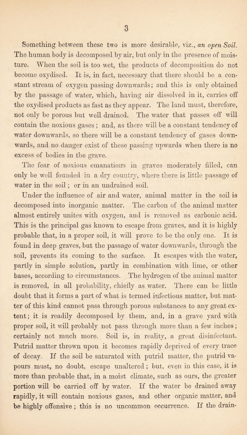 Something between these two is more desirable, viz., an open Soil. The human body is decomposed by air, but only in the presence of mois¬ ture. When the soil is too wet, the products of decomposition do not become oxydised. It is, in fact, necessary that there should be a con¬ stant stream of oxygen passing downwards; and this is only obtained by the passage of water, which, having air dissolved in it, carries off the oxydised products as fast as they appear. The land must, therefore, not only be porous but well drained. The water that passes off will contain the noxious gases ; and, as there will be a constant tendency of water downwards, so there will be a constant tendency of gases down¬ wards, and no danger exist of these passing upwards when there is no excess of bodies in the grave. The fear of noxious emanations in graves moderately filled, can only be well founded in a dry country, where there is little passage of water in the soil ; or in an undrained soil. Under the influence of air and water, animal matter in the soil is decomposed into inorganic matter. The carbon of the animal matter almost entirely unites with oxygen, and is removed as carbonic acid. This is the principal gas known to escape from graves, and it is highly probable that, in a proper soil, it will prove to be the only one. It is found in deep graves, but the passage of water downwards, through the soil, prevents its coming to the surface. It escapes with the water, partly in simple solution, partly in combination with lime, or other bases, according to circumstances. The hydrogen of the animal matter is removed, in all probability, chiefly as water. There can be little doubt that it forms a part of what is termed infectious matter, but mat¬ ter of this kind cannot pass through porous substances to any great ex¬ tent ; it is readily decomposed by them, and, in a grave yard with proper soil, it will probably not pass through more than a few inches; certainly not much more. Soil is, in reality, a great disinfectant. Putrid matter thrown upon it becomes rapidly deprived of every trace of decay. If the soil be saturated with putrid matter, the putrid va¬ pours must, no doubt, escape unaltered; but, even in this case, it is more than probable that, in a moist climate, such as ours, the greater portion will be carried off by water. If the water be drained away rapidly, it will contain noxious gases, and other organic matter, and be highly offensive ; this is no uncommon occurrence. If the drain-