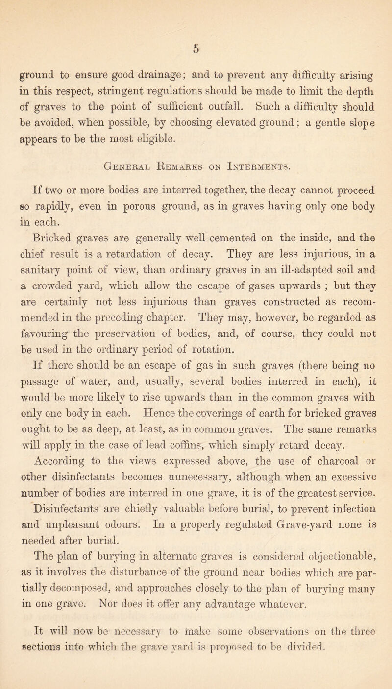 ground to ensure good drainage; and to prevent any difficulty arising in this respect, stringent regulations should be made to limit the depth of graves to the point of sufficient outfall. Such a difficulty should he avoided, when possible, by choosing elevated ground ; a gentle slope appears to he the most eligible. General Remarks on Interments. If two or more bodies are interred together, the decay cannot proceed so rapidly, even in porous ground, as in graves having only one body in each. Bricked graves are generally well cemented on the inside, and the chief result is a retardation of decay. They are less injurious, in a sanitary point of view, than ordinary graves in an ill-adapted soil and a crowded yard, which allow the escape of gases upwards ; but they are certainly not less injurious than graves constructed as recom¬ mended in the preceding chapter. They may, however, be regarded as favouring the preservation of bodies, and, of course, they could not be used in the ordinary period of rotation. If there should be an escape of gas in such graves (there being no passage of water, and, usually, several bodies interred in each), it would be more likely to rise upwards than in the common graves with only one body in each. Hence the coverings of earth for bricked graves ought to be as deep, at least, as in common graves. The same remarks will apply in the case of lead coffins, which simply retard decay. According to the views expressed above, the use of charcoal or other disinfectants becomes unnecessary, although when an excessive number of bodies are interred in one grave, it is of the greatest service. Disinfectants are chiefly valuable before burial, to prevent infection and unpleasant odours. In a properly regulated Grave-yard none is needed after burial. The plan of burying in alternate graves is considered objectionable, as it involves the disturbance of the ground near bodies which are par¬ tially decomposed, and approaches closely to the plan of burying many in one grave. Nor does it offer any advantage whatever. It will now be necessary to make some observations on the three sections into which the grave yard is proposed to be divided.