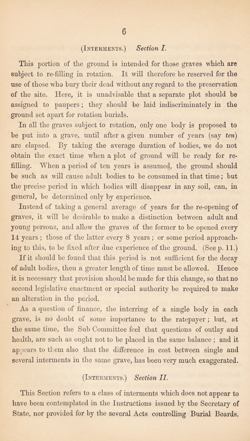 This portion of the ground is intended for those graves which are subject to re-filling in rotation. It will therefore be reserved for the use of those who bury their dead without any regard to the preservation of the site. Here, it is unadvisable that a separate plot should be assigned to paupers; they should be laid indiscriminately in the ground set apart for rotation burials. In all the graves subject to rotation, only one body is proposed to be put into a grave, until after a given number of years (say ten) are elapsed. By taking the average duration of bodies, we do not obtain the exact time when a plot of ground will be ready for re¬ filling. When a period of ten years is assumed, the ground should be such as will cause adult bodies to be consumed in that time; but the precise period in which bodies will disappear in any soil, can, in general, be determined only by experience. Instead of taking a general average of years for the re-opening of graves, it will be desirable to make a distinction between adult and young persons, and allow the graves of the former to be opened every 14 years ; those of the latter every 8 years ; or some period approach¬ ing to this, to be fixed after due experience of the ground. (Seep. 11.) If it should be found that this period is not sufficient for the decay of adult bodies, then a greater length of time must be allowed. Hence it is necessary that provision should be made for this change, so that no second legislative enactment or special authority be required to make an alteration in the period. As a question of finance, the interring of a single body in each grave, is no doubt of some importance to the ratepayer ; but, at the same time, the Sub Committee feel that questions of outlay and health, are such as ought not to be placed in the same balance ; and it appears to them also that the difference in cost between single and several interments in the same grave, has been very much exaggerated. (Interments.) Section II. This Section refers to a class of interments which does not appear to have been contemplated in the Instructions issued by the Secretary of State, nor provided for by the several Acts controlling Burial Boards,