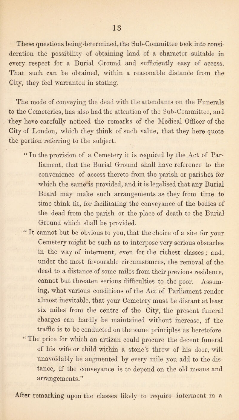 These questions being determined, the Sub-Committee took into consi¬ deration the possibility of obtaining land of a character suitable in every respect for a Burial Ground and sufficiently easy of access. That such can be obtained, within a reasonable distance from the City, they feel warranted in stating. The mode of conveying the dead with the attendants on the Funerals to the Cemeteries, has also had the attention of the Sub-Committee, and they have carefully noticed the remarks of the Medical Officer of the City of London, which they think of such value, that they here quote the portion referring to the subject. “ In the provision of a Cemetery it is required by the Act of Par¬ liament, that the Burial Ground shall have reference to the convenience of access thereto from the parish or parishes for which the same'is provided, and it is legalised that any Burial Board may make such arrangements as they from time to time think fit, for facilitating the conveyance of the bodies of the dead from the parish or the place of death to the Burial Ground which shall be provided. “ It cannot but be obvious to you, that the choice of a site for your Cemetery might be such as to interpose very serious obstacles in the way of interment, even for the richest classes; and, under the most favourable circumstances, the removal of the dead to a distance of some miles from their previous residence, cannot but threaten serious difficulties to the poor. Assum¬ ing, what various conditions of the Act of Parliament render almost inevitable, that your Cemetery must be distant at least six miles from the centre of the City, the present funeral charges can hardly be maintained without increase, if the traffic is to be conducted on the same principles as heretofore. “ The price for which an artizan could procure the decent funeral of his wife or child within a stone’s throw of his door, will unavoidably be augmented by every mile you add to the dis¬ tance, if the conveyance is to depend on the old means and arrangements.” After remarking upon the classes likely to require interment in a