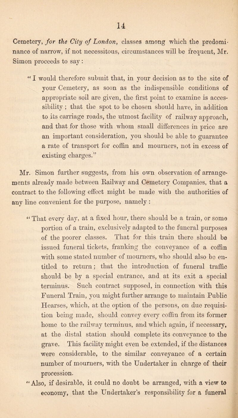 Cemetery, for the City of London, classes among which the predomn nance of narrow, if not necessitous, circumstances will be frequent, Mr. Simon proceeds to say: “ I would therefore submit that, in your decision as to the site of your Cemetery, as soon as the indispensible conditions of appropriate soil are given, the first point to examine is acces¬ sibility ; that the spot to be chosen should have, in addition to its carriage roads, the utmost facility of railway approach, and that for those with whom small differences in price are an important consideration, you should be able to guarantee a rate of transport for coffin and mourners, not in excess of existing charges.” Mr. Simon further suggests, from his own observation of arrange¬ ments already made between Railway and Cemetery Companies, that a contract to the following effect might be made with the authorities of any line convenient for the purpose, namely : “ That every day, at a fixed hour, there should be a train, or some portion of a train, exclusively adapted to the funeral purposes of the poorer classes. That for this train there should be issued funeral tickets, franking the conveyance of a coffin with some stated number of mourners, who should also be en¬ titled to return; that the introduction of funeral traffic should be by a special entrance, and at its exit a special terminus. Such contract supposed, in connection with this Funeral Train, you might further arrange to maintain Public Hearses, which, at the option of the persons, on due requisi¬ tion being made, should convey every coffin from its former home to the railway terminus, and which again, if necessary, at the distal station should complete its conveyance to the grave. This facility might even be extended, if the distances were considerable, to the similar conveyance of a certain number of mourners, with the Undertaker in charge of their procession. “Also, if desirable, it could no doubt be arranged, with a view to economy, that the Undertaker’s responsibility for a funeral