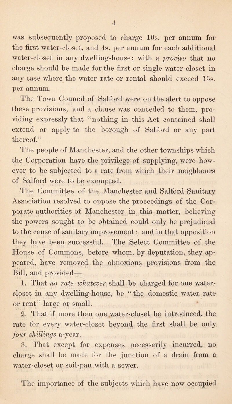 was subsequently proposed to charge 10s. per annum for the first water-closet, and 4s. per annum for each additional water-closet in any dwelling-house; with a proviso that no charge should be made for the first or single water-closet in an}^ case where the water rate or rental should exceed 15s. per annum. The Town Council of Salford were on the alert to oppose these provisions, and a clause was conceded to them, pro¬ viding expressly that “nothing in this Act contained shall extend or apply to the borough of Salford or any part thereof.” The people of Manchester, and the other townships which the Corporation have the privilege of supplying, were how¬ ever to be subjected to a rate from which their neighbours of Salford were to be exempted. The Committee of the Manchester and Salford Sanitary Association resolved to oppose the proceedings of the Cor¬ porate authorities of Manchester in this matter, believing the powers sought to be obtained could only be prejudicial to the cause of sanitary improvement; and in that opposition they have been successful. The Select Committee of the House of Commons, before whom, by deputation, they ap¬ peared, have removed the obnoxious provisions from the Bill, and provided— 1. That no rate whatever shall be charged for one water- closet in any dwelling-house, be “ the domestic water rate or rent” large or small. 2. That if more than one water-closet be introduced, the rate for every water-closet beyond the first shall be only four shillings a-year. 3. That except for expenses necessarily incurred, no charge shall be made for the junction of a drain from a water-closet or soil-pan with a sewer. The importance of the subjects which have now occupied