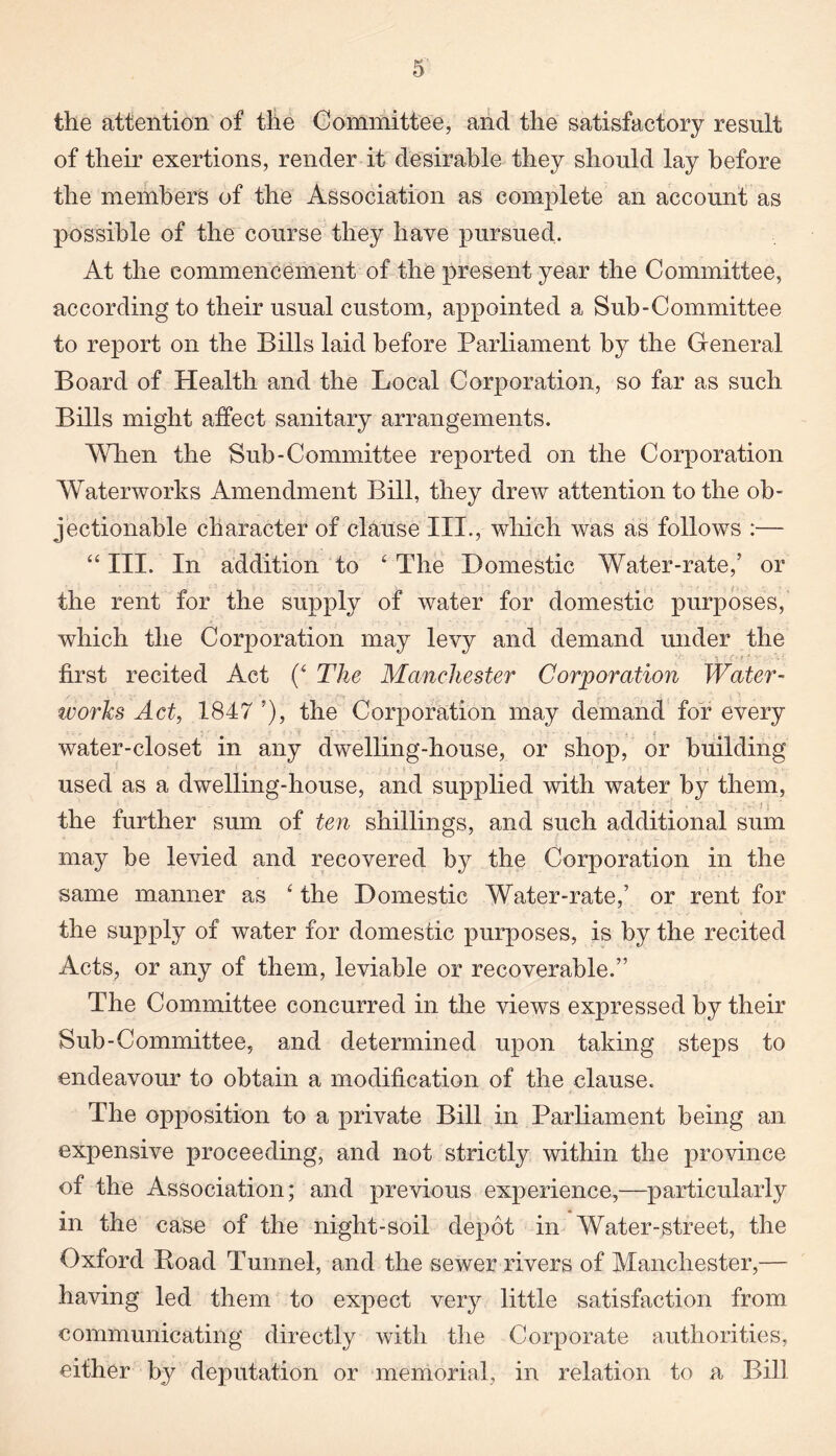 the attention of the Committee, and the satisfactory result of their exertions, render it desirable they should lay before the members of the Association as complete an account as possible of the course they have pursued. At the commencement of the present year the Committee, according to their usual custom, appointed a Sub-Committee to report on the Bills laid before Parliament by the General Board of Health and the Local Corporation, so far as such Bills might affect sanitary arrangements. When the Sub-Committee reported on the Corporation Waterworks Amendment Bill, they drew attention to the ob¬ jectionable character of clause III., which was as follows :— “ III. In addition to ‘ The Domestic Water-rate,’ or the rent for the supply of water for domestic purposes, which the Corporation may levy and demand under the first recited Act (‘ The Manchester Corporation Water- ivorks Act, 1847 ’), the Corporation may demand for every water-closet in any dwelling-house, or shop, or building used as a dwelling-house, and supplied with water by them, the further sum of ten shillings, and such additional sum may be levied and recovered by the Corporation in the same manner as ‘ the Domestic Water-rate,’ or rent for the supply of water for domestic purposes, is by the recited Acts, or any of them, leviable or recoverable.” The Committee concurred in the views expressed by their Sub-Committee, and determined upon taking steps to endeavour to obtain a modification of the clause. The opposition to a private Bill in Parliament being an expensive proceeding, and not strictly within the province of the Association; and previous experience,—particularly in the case of the night-soil depot in Water-street, the Oxford Road Tunnel, and the sewer rivers of Manchester,— having led them to expect very little satisfaction from communicating directly with the Corporate authorities, either by deputation or memorial, in relation to a Bill