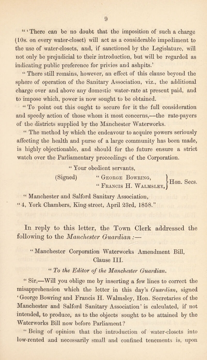 “ ‘ There can be no doubt that the imposition of such a charge (10s. on every water-closet) will act as a considerable impediment to the use of water-closets, and, if sanctioned by the Legislature, will not only be prejudicial to their introduction, but will be regarded as indicating public preference for privies and ashpits.’ “ There still remains, however, an effect of this clause beyond the sphere of operation of the Sanitary Association, viz., the additional charge over and above any domestic water- rate at present paid, and to impose which, power is now sought to be obtained. “ To point out this ought to secure for it the full consideration and speedy action of those whom it most concerns,—the rate-payers of the districts supplied by the Manchester Waterworks. “ The method by which the endeavour to acquire powers seriously affecting the health and purse of a large community has been made, is highly objectionable, and should for the future ensure a strict watch over the Parliamentary proceedings of the Corporation. “ Your obedient servants, (Signed) “ George Bowring, “ Francis H. Walmsley •Hon. Secs. “ Manchester and Salford Sanitary Association, “4, York Chambers, King-street, April 23rd, 1858.” In reply to this letter, the Town Clerk addressed the following to the Manchester Guardian :— “ Manchester Corporation Waterworks Amendment Bill, Clause III. “ To the Editor of the Manchester Guardian. “ Sir,—Will you oblige me by inserting a few lines to correct the misapprehension which the letter in this day’s Guardian, signed ‘George Bowring and Francis H. Walmsley, Hon. Secretaries of the Manchester and Salford Sanitary Association’is calculated, if not intended, to produce, as to the objects sought to be attained by the Waterworks Bill now before Parliament? “ Being of opinion that the introduction of water-closets into low-rented and necessarily small and confined tenements is, upon