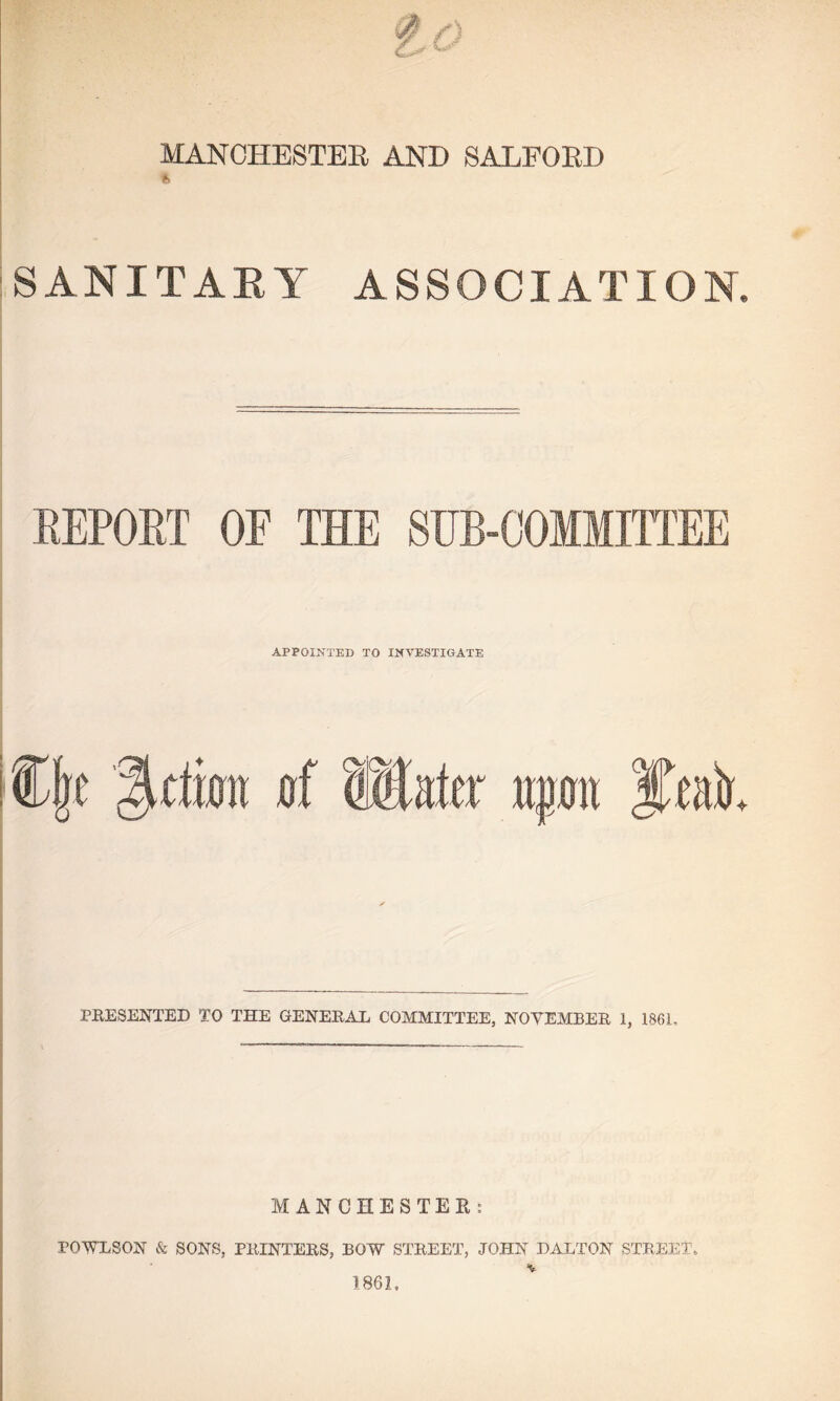 MANCHESTER AND SALFORD SANITARY ASSOCIATION. REPORT OF THE SUB-COMMITTEE APPOINTED TO INVESTIGATE %dm »f Water mm PRESENTED TO THE GENERAL COMMITTEE, NOVEMBER 1, 1861. MANCHESTER: FOWL SON & SONS, PRINTERS, BOW STREET, JOHN DALTON STREET. 1861,