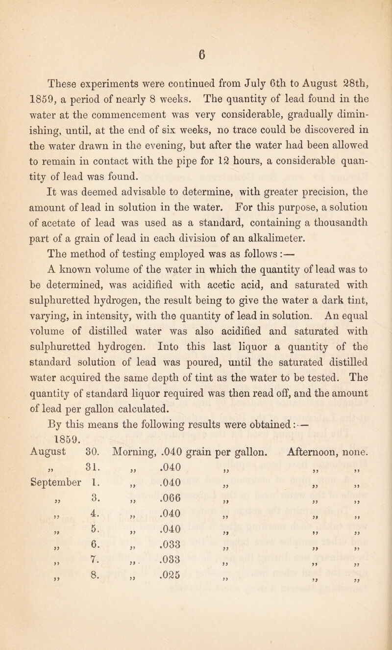 These experiments were continued from July 6th to August 28th, 1859, a period of nearly 8 weeks. The quantity of lead found in the water at the commencement was very considerable, gradually dimin¬ ishing, until, at the end of six weeks, no trace could be discovered in the water drawn in the evening, but after the water had been allowed to remain in contact with the pipe for 12 hours, a considerable quan¬ tity of lead was found. It was deemed advisable to determine, with greater precision, the amount of lead in solution in the water. For this purpose, a solution of acetate of lead was used as a standard, containing a thousandth part of a grain of lead in each division of an alkalimeter. The method of testing employed was as follows :—• A known volume of the water in which the quantity of lead was to be determined, was acidified with acetic acid, and saturated with sulphuretted hydrogen, the result being to give the water a dark tint, varying, in intensity, with the quantity of lead in solution. An equal volume of distilled water was also acidified and saturated with sulphuretted hydrogen. Into this last liquor a quantity of the standard solution of lead was poured, until the saturated distilled water acquired the same depth of tint as the water to be tested. The quantity of standard liquor required was then read off, and the amount of lead per gallon calculated. By this means the following results were obtained: — 1859. August 30. Morning, .040 grain per gallon. Afternoon, none 99 31. 99 .040 99 9 9 9 9 September 1. 99 .040 99 99 99 jj 3. 99 .066 99 99 9 9 4. 97 .040 99 99 99 >> 5. 99 .040 99 99 99 >> 6. 99 .033 99 99 99 >> 7. 9) .033 99 99 99 >» 8. 99 .025 99 99 99