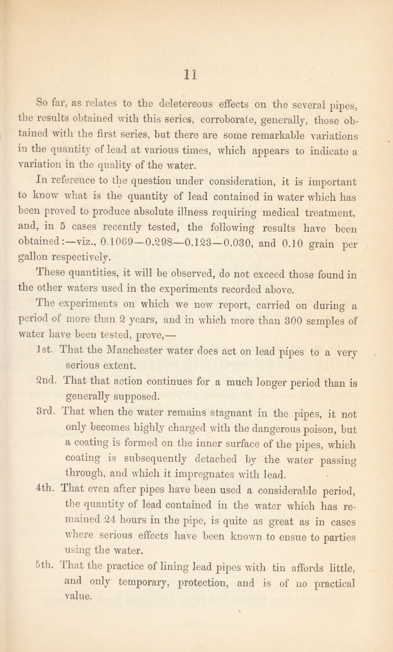 the results obtained with this series, corroborate, generally, those ob¬ tained with the first series, but there are some remarkable variations in the quantity of lead at various times, which appears to indicate a variation in the quality of the water. In reference to the question under consideration, it is important to know what is the quantity of lead contained in water which has been proved to produce absolute illness requiring medical treatment, and, in 5 cases recently tested, the following results have been obtainedviz., 0.1069—0.298—0.123—0.030, and 0.10 grain per gallon respectively. These quantities, it will be observed, do not exceed those found in the other waters used in the experiments recorded above. The experiments on which we now report, carried on during a period oi more than 2 years, and in which more than 300 samples of water have been tested, prove,— 1 st. That the Manchester water does act on lead pipes to a very serious extent. 2nd. That that action continues for a much longer period than is generally supposed. 3rd. That when the water remains stagnant in the pipes, it not only becomes highly charged with the dangerous poison, but a coating is formed on the inner surface of the pipes, which coating is subsequently detached by the water passing through, and which it impregnates with lead. 4th. That even after pipes have been used a considerable period, the quantity of lead contained in the water which has re¬ mained 24 hours in the pipe, is quite as great as in cases where serious effects have been known to ensue to parties using the water. 5th. that the practice of lining lead pipes with tin affords little, and only temporary, protection, and is of no practical value.