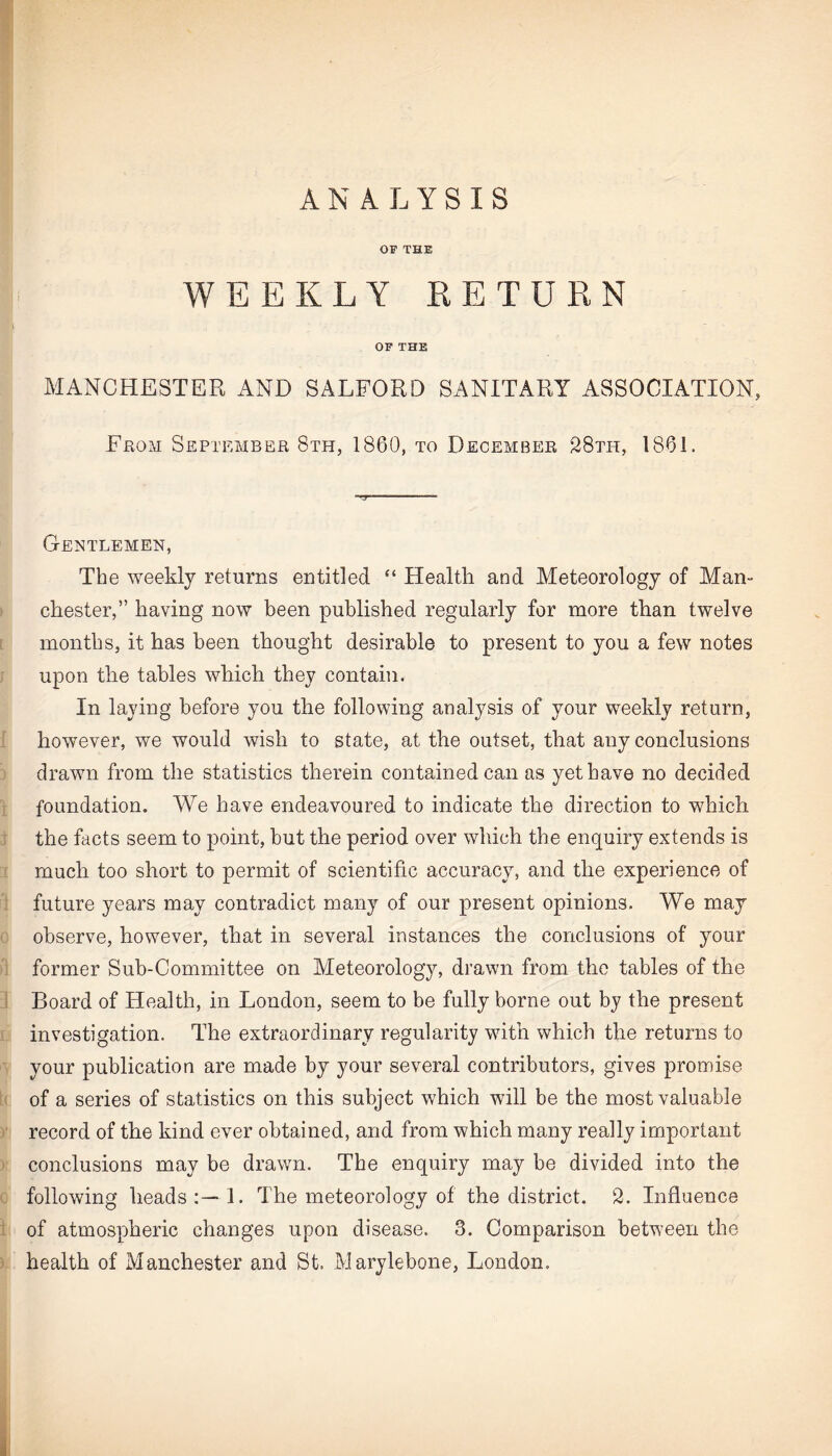 ANALYSIS OF THE WEEKLY RETURN OF THE MANCHESTER AND SALFORD SANITARY ASSOCIATION, From September 8th, 1860, to December 28th, 1861. Gentlemen, The weekly returns entitled “ Health and Meteorology of Man¬ chester,” having now been published regularly for more than twelve months, it has been thought desirable to present to you a few notes upon the tables which they contain. In laying before you the following analysis of your weekly return, however, we would wish to state, at the outset, that any conclusions drawn from the statistics therein contained can as yet have no decided foundation. We have endeavoured to indicate the direction to which the facts seem to point, but the period over which the enquiry extends is much too short to permit of scientific accuracy, and the experience of future years may contradict many of our present opinions. We may observe, however, that in several instances the conclusions of your former Sub-Committee on Meteorology, drawn from the tables of the Board of Health, in London, seem to be fully borne out by the present investigation. The extraordinary regularity with which the returns to your publication are made by your several contributors, gives promise of a series of statistics on this subject which will be the most valuable record of the kind ever obtained, and from which many really important conclusions may be drawn. The enquiry may be divided into the following heads 1. The meteorology of the district. 2. Influence of atmospheric changes upon disease. 3. Comparison between the health of Manchester and St. Marylebone, London.