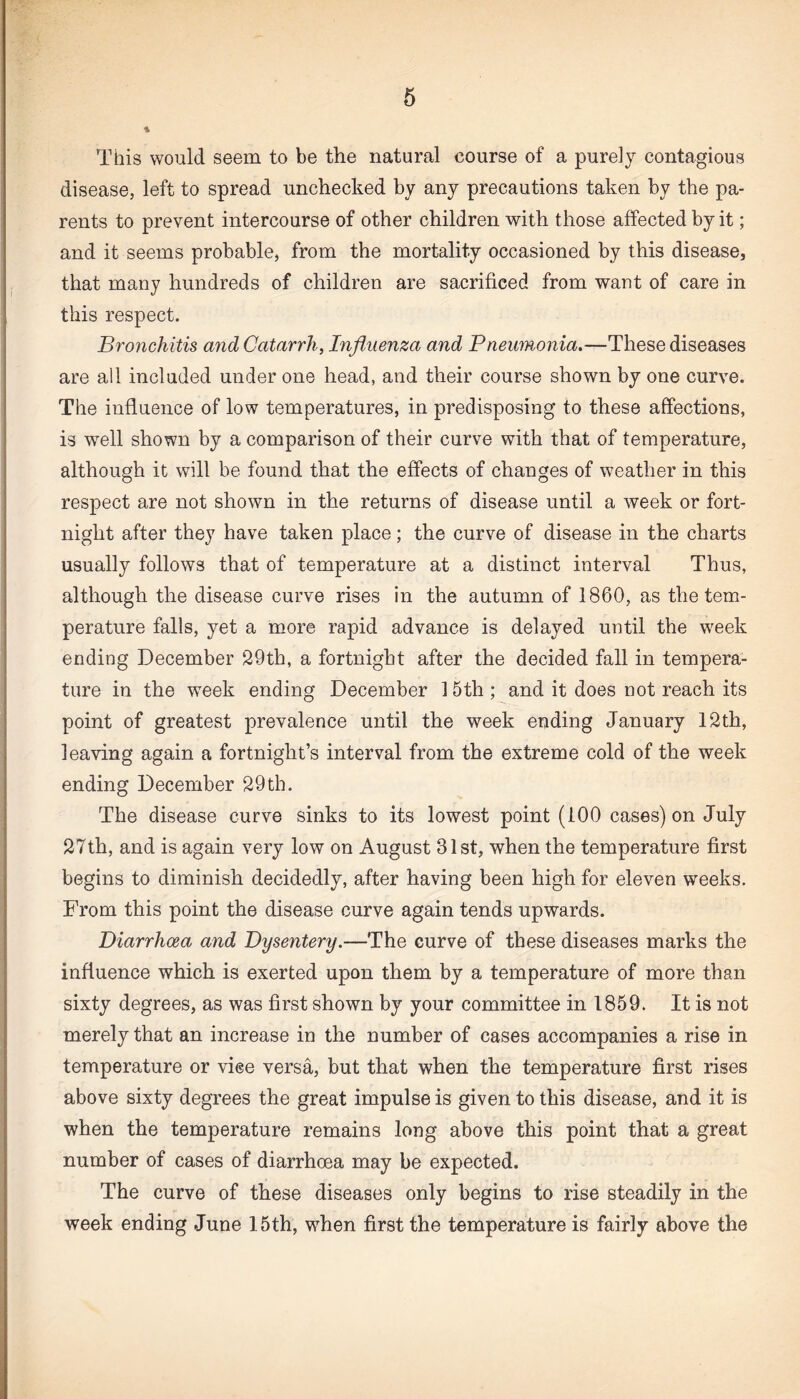 This would seem to be the natural course of a purely contagious disease, left to spread unchecked by any precautions taken by the pa¬ rents to prevent intercourse of other children with those affected by it; and it seems probable* from the mortality occasioned by this disease, that many hundreds of children are sacrificed from want of care in this respect. Bronchitis and Catarrh, Influenza and Pneumonia.—These diseases are all included under one head, and their course shown by one curve. The influence of low temperatures, in predisposing to these affections, is well shown by a comparison of their curve with that of temperature, although it will be found that the effects of changes of weather in this respect are not shown in the returns of disease until a week or fort¬ night after they have taken place; the curve of disease in the charts usually follows that of temperature at a distinct interval Thus, although the disease curve rises in the autumn of 1860, as the tem¬ perature falls, yet a more rapid advance is delayed until the week ending December 29th, a fortnight after the decided fall in tempera¬ ture in the week ending December 15th ; and it does not reach its point of greatest prevalence until the week ending January 12th, leaving again a fortnight’s interval from the extreme cold of the week ending December 29th. The disease curve sinks to its lowest point (100 cases) on July 27th, and is again very low on August 31st, when the temperature first begins to diminish decidedly, after having been high for eleven weeks. From this point the disease curve again tends upwards. Diarrhoea and Dysentery.—The curve of these diseases marks the influence which is exerted upon them by a temperature of more than sixty degrees, as was first shown by your committee in 1859. It is not merely that an increase in the number of cases accompanies a rise in temperature or viee versa, but that when the temperature first rises above sixty degrees the great impulse is given to this disease, and it is when the temperature remains long above this point that a great number of cases of diarrhoea may be expected. The curve of these diseases only begins to rise steadily in the week ending June 15th, when first the temperature is fairly above the