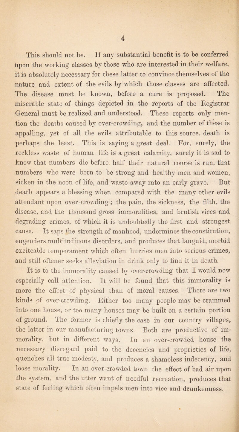 This should not be. If any substantial benefit is to be conferred upon the working classes by those who are interested in their welfare, it is absolutely necessary for these latter to convince themselves of the nature and extent of the evils by which those classes are affected. The disease must be known, before a cure is proposed. The miserable state of things depicted in the reports of the Registrar General must be realized and understood. These reports only men¬ tion the deaths caused by over-crowding, and the number of these is appalling, yet of all the evils attributable to this source, death is perhaps the least. This is saying a great deal. For, surely, the reckless waste of human life is a great calamity, surely it is sad to know that numbers die before half their natural course is run, that numbers who were born to be strong and healthy men and women, sicken in the noon of life, and waste away into an early grave. But death appears a blessing when compared with the many other evils attendant upon over-crowding; the pain, the sickness, the filth, the disease, and the thousand gross immoralities, and brutish vices and degrading crimes, of which it is undoubtedly the first and strongest cause. It saps the strength of manhood, undermines the constitution, engenders multitudinous disorders, and produces that languid, morbid exciteable temperament which often hurries men into serious crimes, and still oftener seeks alleviation in drink only to find it in death. It is to the immorality caused by over-crowding that I would now especially call attention. It will be found that this immorality is more the effect of physical than of moral causes. There are two kinds of over-crowding. Either too many people may be crammed into one house, or too many houses may be built on a certain portion of ground. The former is chiefly the case in our country villages, the latter in our manufacturing towns. Both are productive of im¬ morality, but in different ways. In an over-crowded house the necessary disregard paid to the decencies and proprieties of life, quenches all true modesty, and produces a shameless indecency, and loose morality. In an over-crowded town the effect of bad air upon the system, and the utter want of needful recreation, produces that state of feeling wliich often impels men into vice and drunkenness.