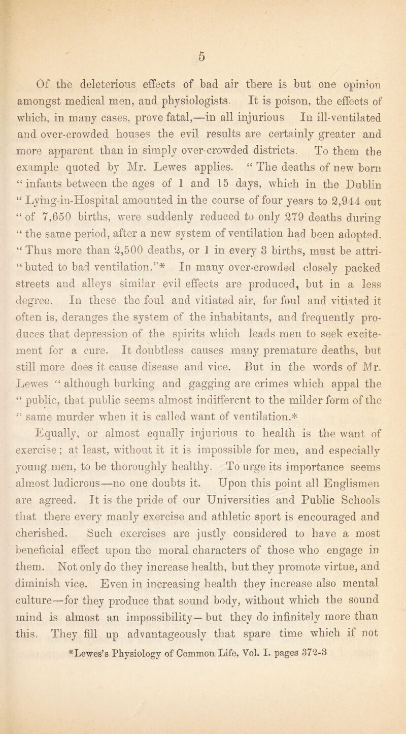 Of the deleterious effects of bad air there is but one opinion amongst medical men, and physiologists. It is poison, the effects of which, in many cases, prove fatal,—in all injurious In ill-ventilated and over-crowded houses the evil results are certainly greater and more apparent than in simply over-crowded districts. To them the example quoted by Mr. Lewes applies. The deaths of new born “ infants between the ages of 1 and 15 days, which in the Dublin “ Lying-in-Hospital amounted in the course of four years to 2,944 out “ of 7,650 births, were suddenly reduced to only 279 deaths during “ the same period, after a new system of ventilation had been adopted. “Thus more than 2,500 deaths, or 1 in every 3 births, must be attri- “ buted to bad ventilation.”* In many over-crowded closely packed streets and alleys similar evil effects are produced, but in a less degree. In these the foul and vitiated air, for foul and vitiated it often is, deranges the system of the inhabitants, and frequently pro¬ duces that depression of the spirits which leads men to seek excite¬ ment for a cure. It doubtless causes many premature deaths, but still more does it cause disease and vice. But in the words of Mr. Lewes “ although burking and gagging are crimes which appal the “ public, that public seems almost indifferent to the milder form of the “ same murder when it is called want of ventilation.* Equally, or almost equally injurious to health is the want of exercise; at least, without it it is impossible for men, and especially young men, to be thoroughly healthy. To urge its importance seems almost ludicrous—no one doubts it. Upon this point all Englismen are agreed. It is the pride of our Universities and Public Schools that there every manly exercise and athletic sport is encouraged and cherished. Such exercises are justly considered to have a most beneficial effect upon the moral characters of those who engage in them. Not only do they increase health, but they promote virtue, and diminish vice. Even in increasing health they increase also mental culture—for they produce that sound body, without which the sound mind is almost an impossibility— but they do infinitely more than this. They fill up advantageously that spare time which if not ^Lewes’s Physiology of Common Life, Vol. I. pages 372-3