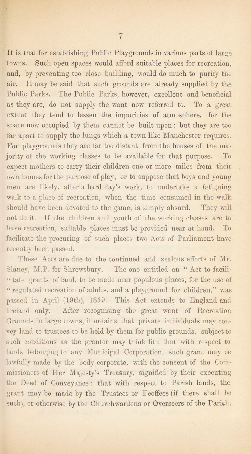 It is that for establishing Public Playgrounds in various parts of large towns. Such open spaces would afford suitable places for recreation, and, by preventing too close building, would do much to purify the air. It may be said that such grounds are already supplied by the Public Parks. The Public Parks, however, excellent and beneficial as they are, do not supply the want now referred to. To a great extent they tend to lessen the impurities of atmosphere, for the space now occupied by them cannot be built upon; but they are too far apart to supply the lungs which a town like Manchester requires. For playgrounds they are far too distant from the houses of the ma¬ jority of the working classes to be available for that purpose. To expect mothers to carry their children one or more miles from their own homes for the purpose of play, or to suppose that boys and young men are likely, after a hard day’s work, to undertake a fatiguing walk to a place of recreation, when the time consumed in the walk should ha,ve been devoted to the game, is simply absurd. They will not do it, If the children and youth of the working classes are to have recreation, suitable places must be provided near at hand. To facilitate the procuring of such places two Acts of Parliament have recently been passed. These Acts are due to the continued and zealous efforts of Mr. Slaney, M.P. for Shrewsbury. The one entitled an “ Act to facili- “ tate grants of land, to be made near populous places, for the use of “ regulated recreation of adults, and a playground for children,” was passed in April (19th), 1859. This Act extends to England and Ireland only. After recognising the great want of Recreation Grounds in large towns, it ordains that private individuals may con¬ vey land to trustees to be held by them for public grounds, subject to such conditions as the grantor may think fit: that with respect to lands belonging to any Municipal Corporation, such grant may be lawfully made by the body corporate, with the consent of the Com¬ missioners of Her Majesty’s Treasury, signified by their executing the Deed of Conveyance: that with respect to Parish lands, the grant may be made by the Trustees or Feoffees (if there shall be such), or otherwise by the Churchwardens or Overseers of the Parish,
