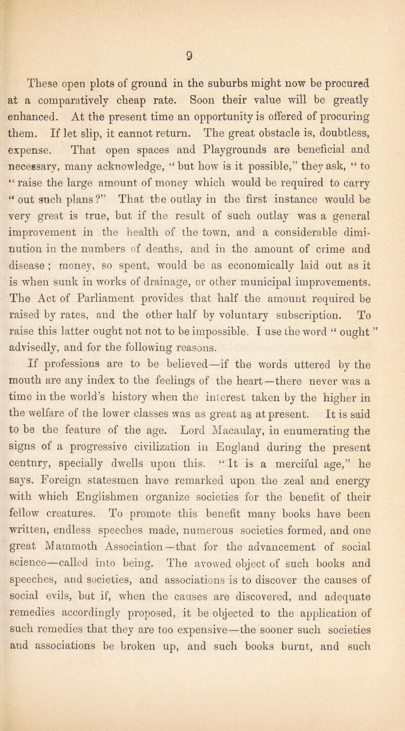 These open plots of ground in the suburbs might now be procured at a comparatively cheap rate. Soon their value will be greatly enhanced. At the present time an opportunity is offered of procuring them. If let slip, it cannot return. The great obstacle is, doubtless, expense. That open spaces and Playgrounds are beneficial and necessary, many acknowledge, “but how is it possible,” they ask, “ to “ raise the large amount of money which would be required to carry “ out such plans ?” That the outlay in the first instance would be very great is true, but if the result of such outlay was a general improvement in the health of the town, and a considerable dimi¬ nution in the numbers of deaths, and in the amount of crime and disease ; money, so spent, wmuld be as economically laid out as it is when sunk in works of drainage, or other municipal improvements. The Act of Parliament provides that half the amount required be raised by rates, and the other half by voluntary subscription. To raise this latter ought not not to be impossible, I use the word “ ought ” advisedly, and for the following reasons. If professions are to be believed—if the words uttered by the mouth are any index to the feelings of the heart—there never was a time in the world’s history when the interest taken by the higher in the welfare of the lower classes was as great as at present. It is said to be the feature of the age. Lord Macaulay, in enumerating the signs of a progressive civilization in England during the present centnry, specially dwells upon this. “It is a merciful age,” he says. Foreign statesmen have remarked upon the zeal and energy with which Englishmen organize societies for the benefit of their fellow creatures. To promote this benefit many books have been written, endless speeches made, numerous societies formed, and one great Mammoth Association—that for the advancement of social science—called into being. The avowed object of such books and speeches, and societies, and associations is to discover the causes of social evils, but if, when the causes are discovered, and adequate remedies accordingly proposed, it be objected to the application of such remedies that they are too expensive—the sooner such societies and associations be broken up, and such books burnt, and such