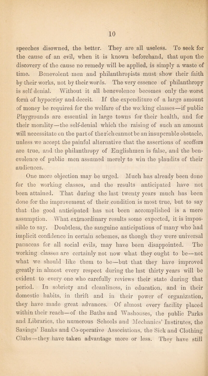 speeches disowned, the better. They are all useless. To seek for the cause of an evil, when it is known beforehand, that upon the discovery of the cause no remedy will be applied, is simply a waste of time. Benevolent men and philanthropists must show their faith by their works, not by their words. The very essence of philanthropy is self denial. Without it all benevolence becomes only the worst form of hypocrisy and deceit. If the expenditure of a large amount of money be required for the welfare of the woiking classes—if public Playgrounds are essential in large towns for their health, and for their morality—the self-denial which the raising of such an amount will necessitate on the part of the rich cannot be an insuperable obstacle, unless we accept the painful alternative that the assertions of scoffers are true, and the philanthropy of Englishmen is false, and the ben¬ evolence of public men assumed merely to win the plaudits of their audiences. One more objection may be urged. Much has already been done for the working classes, and the results anticipated have not been attained. That during the last twenty years much has been done for the improvement of their condition is most true, but to say that the good anticipated has not been accomplished is a mere assumption. What extraordinary results some expected, it is impos¬ sible to sa3\ Doubtless, the sanguine anticipations of many who had implicit confidence in certain schemes, as though they were universal panaceas for all social evils, may have been disappointed. The working classes are certainly not now what they ought to be—not what we should like them to be—but that they have improved greatly in almost every respect during the last thirty years will be evident to every one who carefully reviews their state during that period. In sobriety and cleanliness, in education, and in their domestic habits, in thrift and in their power of organization, they have made great advances. Of almost every facility placed within their reach—-of the Baths and Washouses, the public Parks and Libraries, the numerous Schools and Mechanics’ Institutes, the Savings’ Banks and Co-operative Associations, the Sick and Clothing Clubs—they have taken advantage more or less. They have still