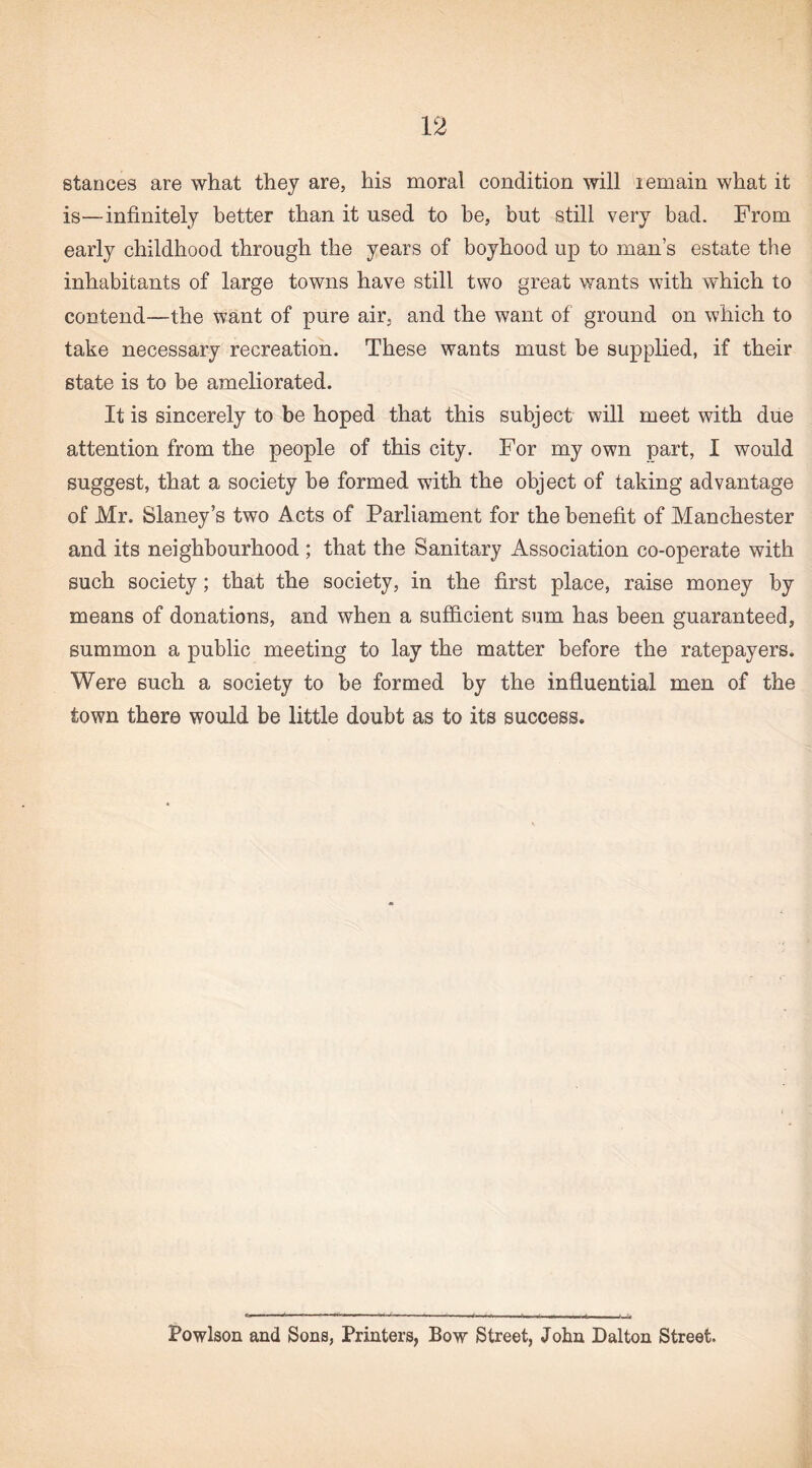 stances are what they are, his moral condition will remain what it is—infinitely better than it used to be, but still very bad. From early childhood through the years of boyhood up to man’s estate the inhabitants of large towns have still two great wants with which to contend—the want of pure air, and the want of ground on which to take necessary recreation. These wants must be supplied, if their state is to be ameliorated. It is sincerely to be hoped that this subject will meet with due attention from the people of this city. For my own part, I would suggest, that a society be formed with the object of taking advantage of Mr. Slaney’s two A cts of Parliament for the benefit of Manchester and its neighbourhood ; that the Sanitary Association co-operate with such society; that the society, in the first place, raise money by means of donations, and when a sufficient sum has been guaranteed, summon a public meeting to lay the matter before the ratepayers. Were such a society to be formed by the influential men of the town there would be little doubt as to its success. Powlson and Sons, Printers, Bow Street, John Dalton Street.