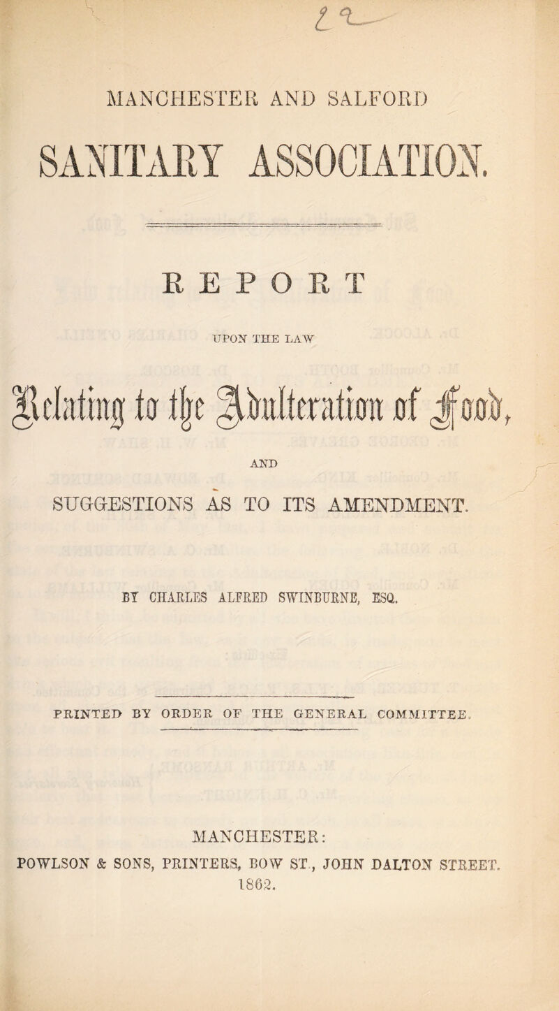 MANCHESTER AND SALFORD REPO R T UPON THE LAW SUGGESTIONS AS TO ITS AMENDMENT. BY CHARLES ALFRED SWINBURNE, ESQ. PRINTED BY ORDER OF THE GENERAL COMMITTEE, MANCHESTER: POWLSON & SONS, PRINTERS, ROW ST, JOHN DALTON STREET. 1862.