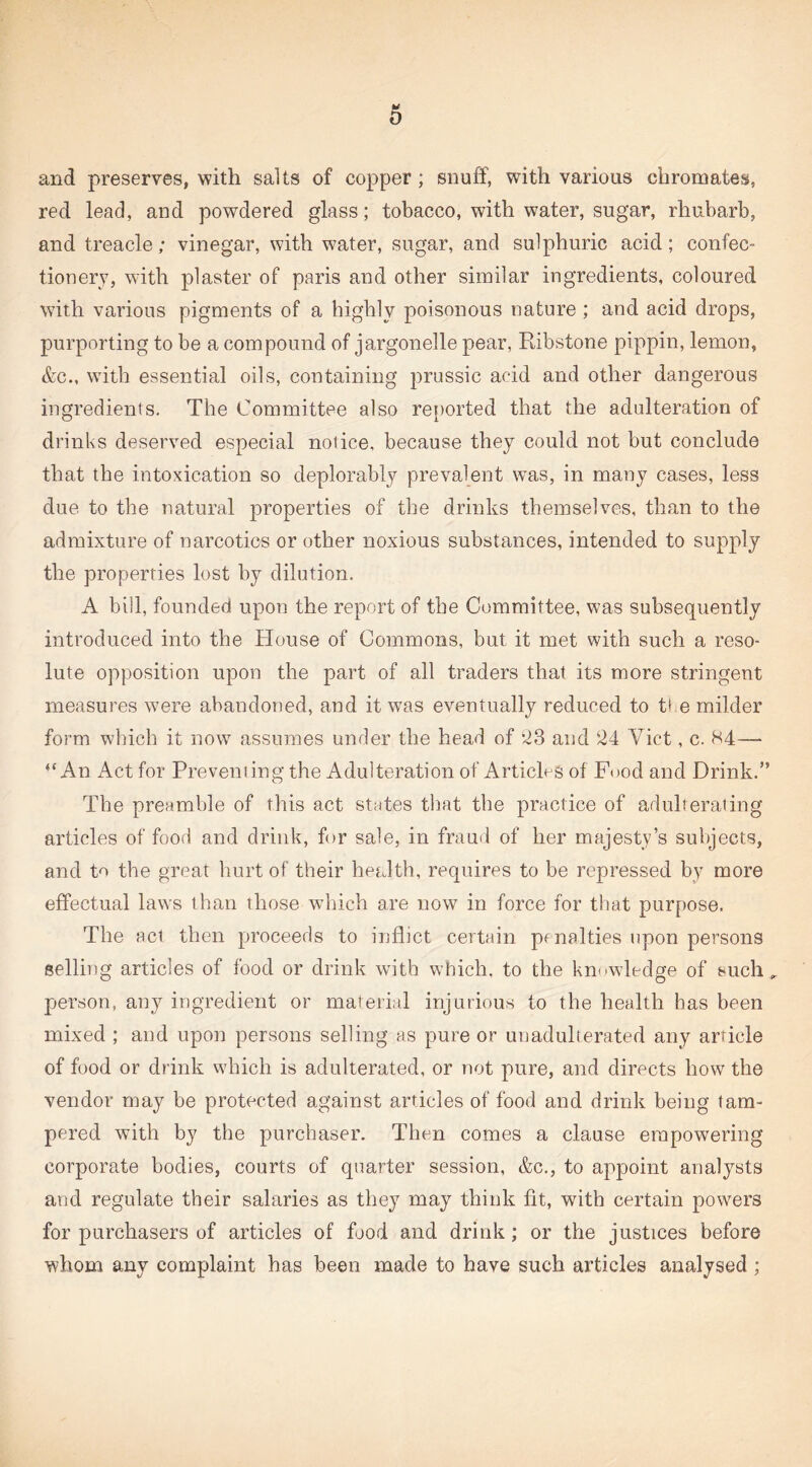 * 0 and preserves, with salts of copper; snuff, with various chromates, red lead, and powdered glass; tobacco, with water, sugar, rhubarb, and treacle; vinegar, with water, sugar, and sulphuric acid; confec¬ tionery, with plaster of paris and other similar ingredients, coloured with various pigments of a highly poisonous nature ; and acid drops, purporting to be a compound of jargonelle pear, Ribstone pippin, lemon, &c., with essential oils, containing prussic acid and other dangerous ingredients. The Committee also reported that the adulteration of drinks deserved especial notice, because they could not but conclude that the intoxication so deplorably prevalent was, in many cases, less due to the natural properties of the drinks themselves, than to the admixture of narcotics or other noxious substances, intended to supply the properties lost by dilution. A bill, founded upon the report of the Committee, was subsequently introduced into the House of Commons, but it met with such a reso¬ lute opposition upon the part of all traders that its more stringent measures were abandoned, and it was eventually reduced to t* e milder form which it now assumes under the head of *23 and 24 Viet, c. H4— ‘‘An Act for Preveniing the Adulteration of Articles of Food and Drink.” The preamble of this act states that the practice of adulterating articles of food and drink, for sale, in fraud of her majesty’s subjects, and to the great hurt of their health, requires to be repressed by more effectual laws than those which are now in force for that purpose. The act then proceeds to inflict certain pfnalties upon persons selling articles of food or drink with which, to the kmavledge of such„ person, any ingredient or material injurious to the health has been mixed ; and upon persons selling as pure or unadulterated any article of food or drink which is adulterated, or not pure, and directs how the vendor may be protected against articles of food and drink being tam¬ pered with by the purchaser. Then comes a clause empowering corporate bodies, courts of quarter session, &c., to appoint analysts and regulate their salaries as they may think fit, with certain powrers for purchasers of articles of food and drink; or the justices before whom any complaint has been made to have such articles analysed ;