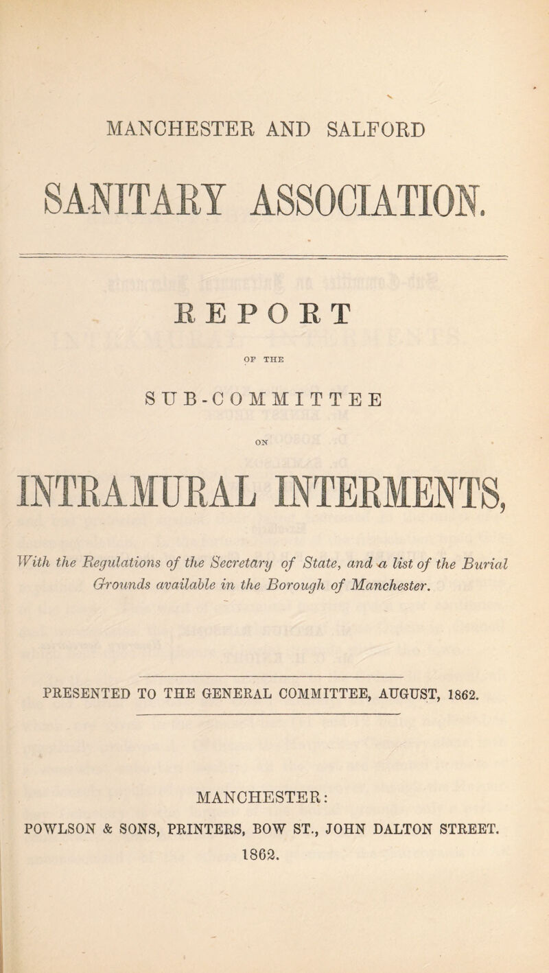 MANCHESTER AND SALFORD SANITARY ASSOCIATION. EEPOET OP THE SUB-COMMITTEE INTRAMURAL INTERMENTS, With the Regulations of the Secretary of State, and a list of the Burial Gh'ounds available in the Borough of Manchester. PRESENTED TO THE GENERAL COMMITTEE, AUGUST, 1862. MANCHESTER: POWLSON & SONS, PRINTERS, BOW ST., JOHN DALTON STREET. 1862.