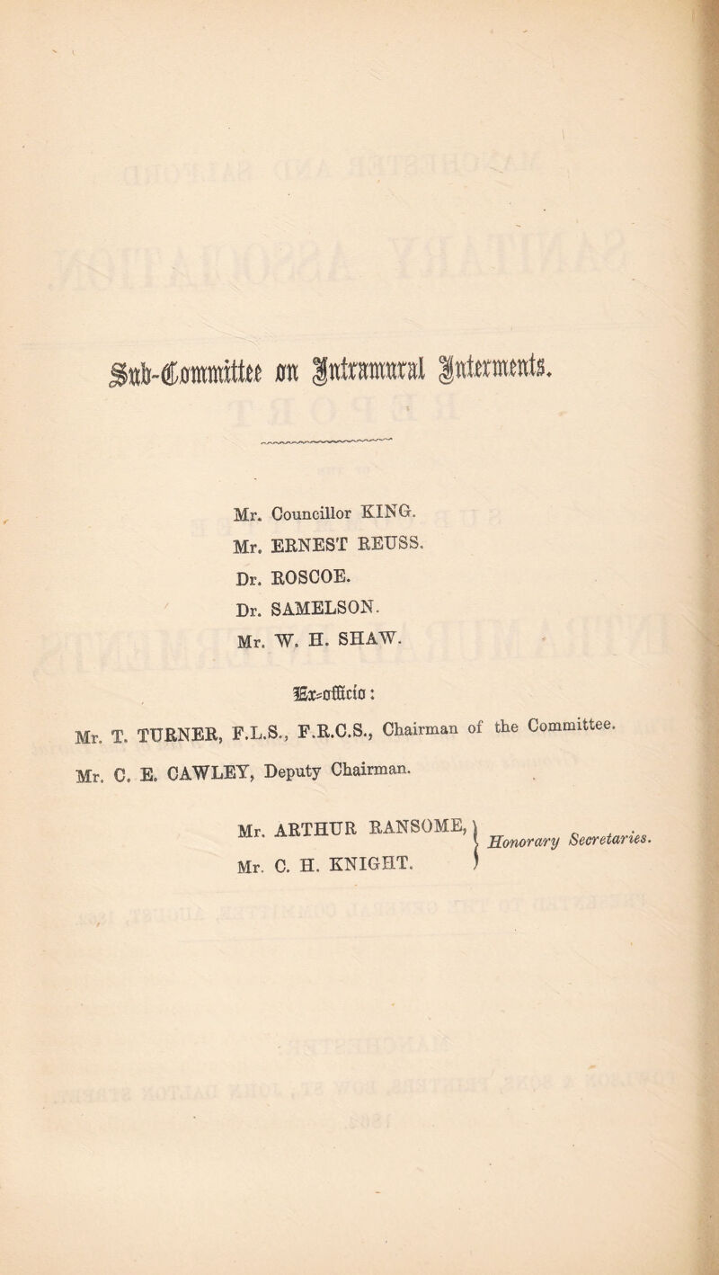 Sttb-Coiraitte urn Intramural intents. Mr. Councillor KING, Mr. ERNEST REUSS, Dr. ROSCOE. Dr. SAMELSON. Mr. W. H. SHAW. lExsofltcto: Mr. T. TURNER, F.L.S., F.R.C.S., Chairman of the Committee. Mr. C. E. CAWLEY, Deputy Chairman. Mr. ARTHUR RANSOME, Mr. C. H. KNIGHT, | Honorary Secretaries.