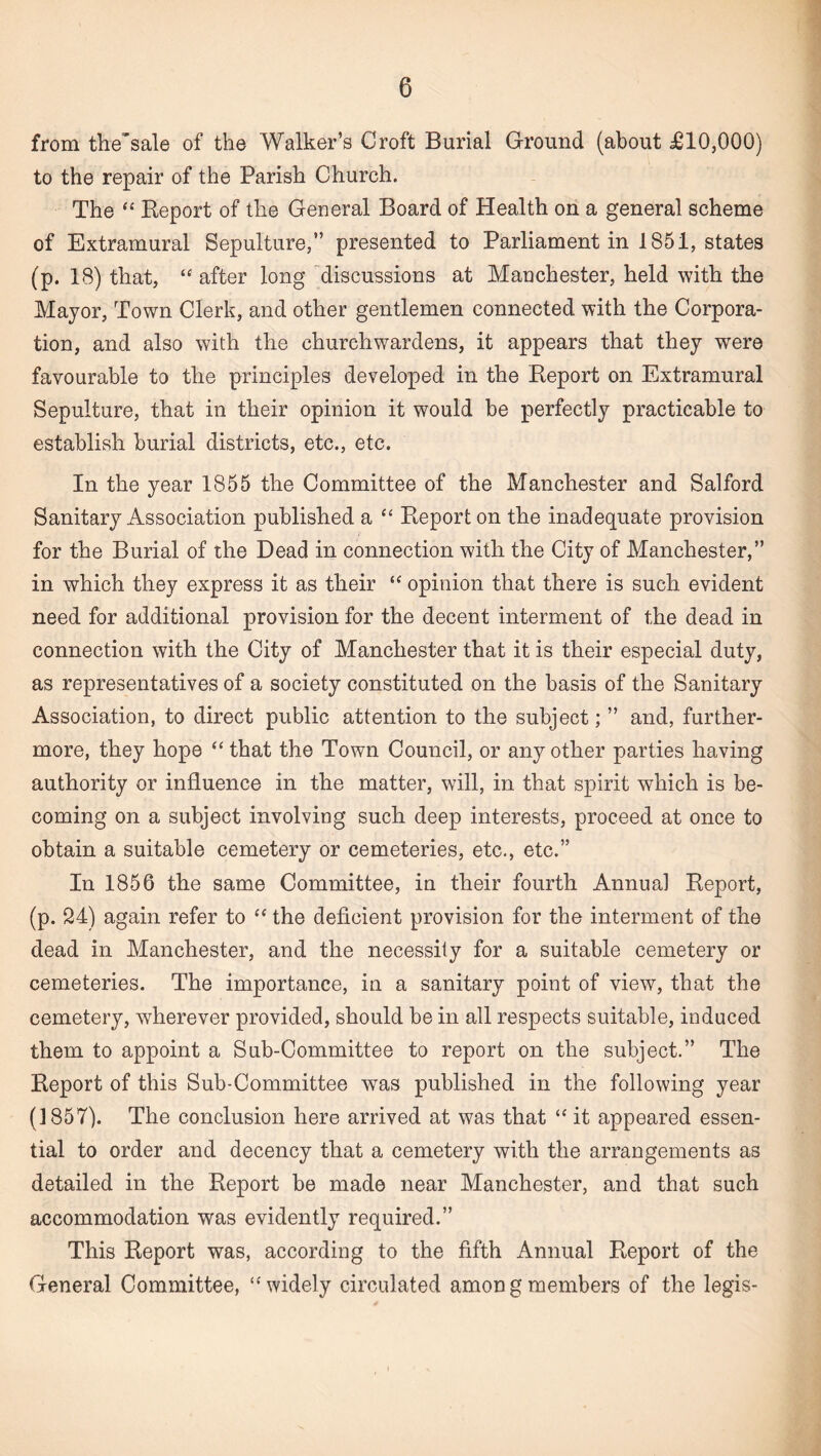 from the'sale of the Walker’s Croft Burial Ground (about £10,000) to the repair of the Parish Church. The “ Report of the General Board of Health on a general scheme of Extramural Sepulture,” presented to Parliament in 1851, states (p. 18) that, “ after long discussions at Manchester, held with the Major, Town Clerk, and other gentlemen connected with the Corpora¬ tion, and also with the churchwardens, it appears that they were favourable to the principles developed in the Report on Extramural Sepulture, that in their opinion it would be perfectly practicable to establish burial districts, etc., etc. In the year 1855 the Committee of the Manchester and Salford Sanitary Association published a “ Report on the inadequate provision for the Burial of the Dead in connection with the City of Manchester,” in which they express it as their “ opinion that there is such evident need for additional provision for the decent interment of the dead in connection with the City of Manchester that it is their especial duty, as representatives of a society constituted on the basis of the Sanitary Association, to direct public attention to the subject; ” and, further¬ more, they hope “ that the Town Council, or any other parties having authority or influence in the matter, will, in that spirit which is be¬ coming on a subject involving such deep interests, proceed at once to obtain a suitable cemetery or cemeteries, etc., etc.” In 1856 the same Committee, in their fourth Annual Report, (p. 24) again refer to “ the deficient provision for the interment of the dead in Manchester, and the necessity for a suitable cemetery or cemeteries. The importance, in a sanitary point of view, that the cemetery, wherever provided, should be in all respects suitable, induced them to appoint a Sub-Committee to report on the subject.” The Report of this Sub-Committee was published in the following year (1857). The conclusion here arrived at was that “ it appeared essen¬ tial to order and decency that a cemetery with the arrangements as detailed in the Report be made near Manchester, and that such accommodation was evidently required.” This Report was, according to the fifth Annual Report of the General Committee, “widely circulated among members of the legis-