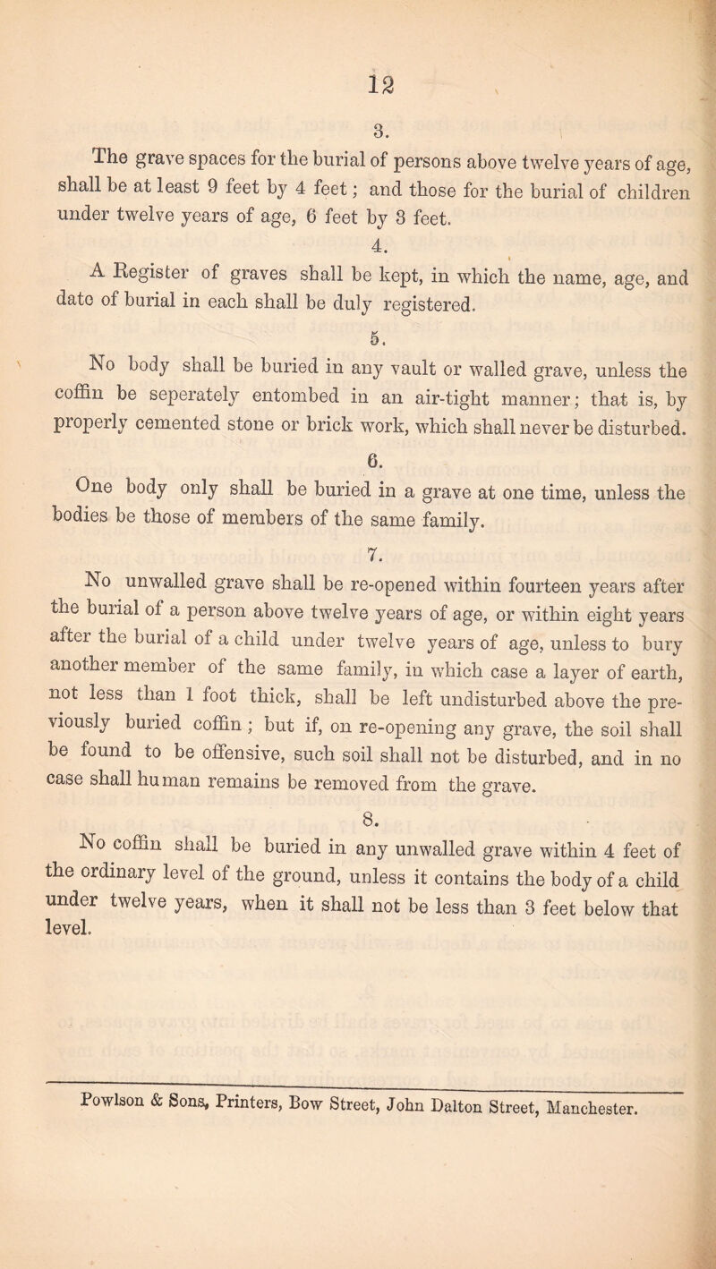 3. The grave spaces for the burial of persons above twelve years of age, shall be at least 9 feet by 4 feet; and those for the burial of children under twelve years of age, 6 feet by 3 feet. 4. A Register of graves shall be kept, in which the name, age, and date of burial in each shall be duly registered. 5. No body shall be buried in any vault or walled grave, unless the coffin be seperately entombed in an air-tight manner; that is, by properly cemented stone or brick work, which shall never be disturbed. 6. One body only shall be buried in a grave at one time, unless the bodies be those of members of the same family. 7. No unwalled grave shall be re-opened within fourteen years after the burial of a person above twelve years of age, or within eight years after the burial of a child under twelve years of age, unless to bury another memoer of the same family, in which case a layer of earth, not less than 1 foot thick, shall be left undisturbed above the pre¬ viously buried coffin; but if, on re-opening any grave, the soil shall be found to be offensive, such soil shall not be disturbed, and in no case shall human remains be removed from the grave. 8. No coffin shall be buried in any unwalled grave within 4 feet of the ordinary level of the ground, unless it contains the body of a child under twelve years, when it shall not be less than 3 feet below that level Powlson & Sons, Printers, Bow Street, John Dalton Street, Manchester.