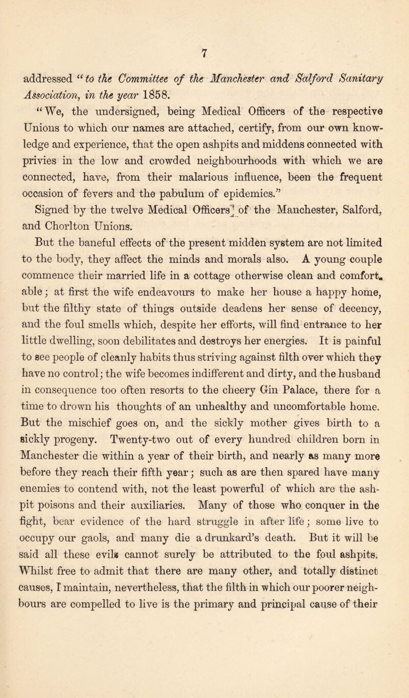 addressed to the Committee of the Manchester and Salford Sanitary Association, in the year 1858. “We, the undersigned, being Medical Officers of the respective Unions to which our names are attached, certify, from our own know¬ ledge and experience, that the open ashpits and middens connected with privies in the low and crowded neighbourhoods with which we are connected, have, from their malarious influence, been the frequent occasion of fevers and the pabulum of epidemics/’ Signed by the twelve Medical Officers] of the Manchester, Salford, and Chorlton Unions. But the baneful effects of the present midden system are not limited to the body, they affect the minds and morals also. A young couple commence their married life in a cottage otherwise clean and comfort, able; at first the wife endeavoiu’S to make her house a happy home, but the filthy state of things outside deadens her sense of decency, and the foul smells which, despite her efforts, will find entrance to her little dwelling, soon debilitates and destroys her energies. It is painful to see people of cleanly habits thus striving against filth over which they have no control; the wife becomes indifferent and dirty, and the husband in consequence too often resorts to the cheery Gin Palace, there for a time to drown his thoughts of an unhealthy and uncomfortable home. But the mischief goes on, and the sickly mother gives birth to a sickly progeny. Twenty-two out of every hundred children born in Manchester die within a year of their birth, and nearly as many more before they reach their fifth year; such as are then spared have many enemies to contend with, not the least powerful of which are the ash¬ pit poisons and their auxiliaries. Many of those who conquer in the fight, bear evidence of the hard struggle in after life; some live to occupy our gaols, and many die a drunkard’s death. But it will be said all these evils cannot surely be attributed to the foul ashpits. Whilst free to admit that there are many other, and totally distinct causes, I maintain, nevertheless, that the filth in which our poorer neigh¬ bours are compelled to live is the primary and principal cause of their