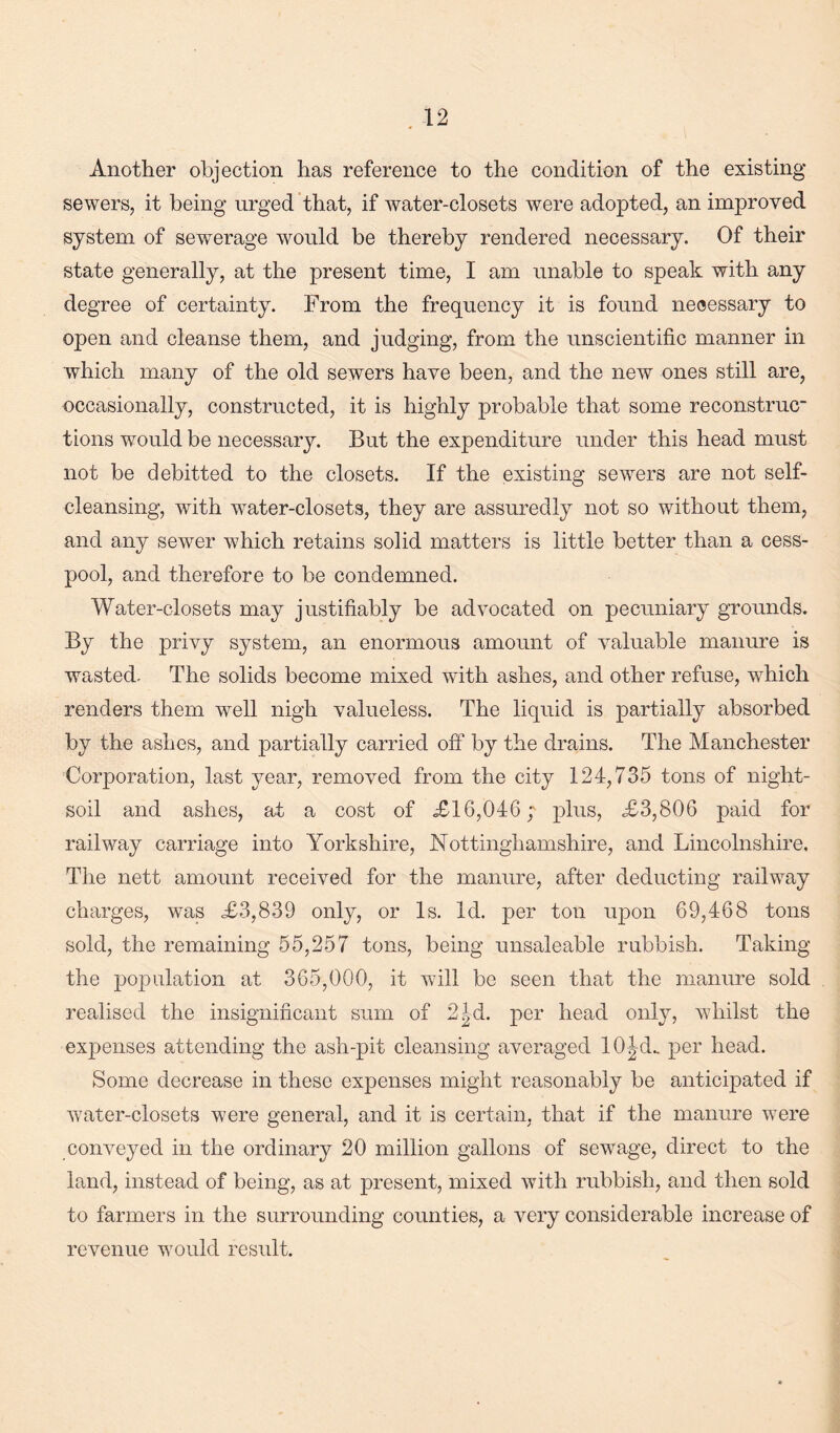 Another objection has reference to the condition of the existing sewers, it being urged that, if water-closets were adopted, an improved system of sewerage would be thereby rendered necessary. Of their state generally, at the present time, I am unable to speak with any degree of certainty. From the frequency it is found necessary to open and cleanse them, and judging, from the unscientific manner in which many of the old sewers have been, and the new ones still are, occasionally, constructed, it is highly probable that some reconstruc tions would be necessary. But the expenditure under this head must not be debitted to the closets. If the existing sewers are not self¬ cleansing, with water-closets, they are assuredly not so without them, and any sewer which retains solid matters is little better than a cess¬ pool, and therefore to be condemned. Water-closets may justifiably be advocated on pecuniary grounds. By the privy system, an enormous amount of valuable manure is wasted. The solids become mixed with ashes, and other refuse, which renders them well nigh valueless. The liquid is partially absorbed by the ashes, and partially carried off* by the drains. The Manchester Corporation, last year, removed from the city 124,735 tons of night- soil and ashes, at a cost of .£16,046; plus, £3,806 paid for railway carriage into Yorkshire, Nottinghamshire, and Lincolnshire. The nett amount received for the manure, after deducting railway charges, was £3,839 only, or Is. Id. per ton upon 69,468 tons sold, the remaining 55,257 tons, being unsaleable rubbish. Taking the population at 365,000, it will be seen that the manure sold realised the insignificant sum of 2^d. per head only, whilst the expenses attending the ash-pit cleansing averaged lOJd. per head. Some decrease in these expenses might reasonably be anticipated if water-closets were general, and it is certain, that if the manure were conveyed in the ordinary 20 million gallons of sewage, direct to the land, instead of being, as at present, mixed with rubbish, and then sold to farmers in the surrounding counties, a very considerable increase of revenue would result.