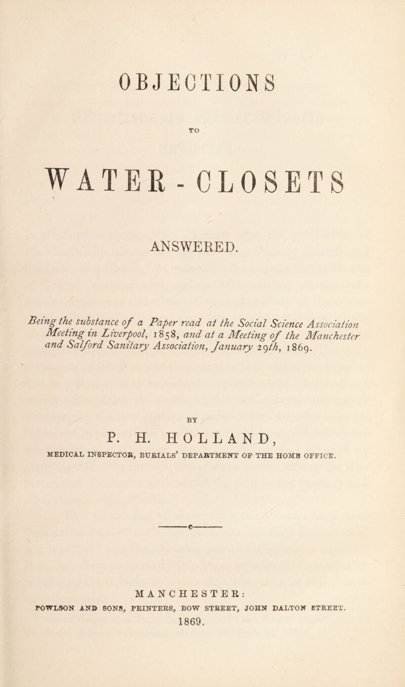 OBJECTIONS TO WATER-CLOSETS ANSWERED. Being the substance of a Paper read at the Social Science Association Meeting in Liverpool, 1858, and at a Meeting of the Manchester and Salford Sanitary Association, fanuary 29th, 1869. BY P. H. HOLLAND, MEDICAL INSPECTOR., BURIALS’ DEPARTMENT OF THE HOME OFFICE. ©■ MANCHESTEK: POWLSON AND SONS, PRINTERS, BOW STREET, JOHN DALTON STREET. 1869.