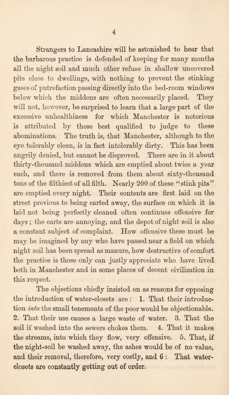 Strangers to Lancashire will be astonished to hear that the barbarous practice is defended of keeping for many months all the night soil and much other refuse in shallow uncovered pits close to dwellings, with nothing to prevent the stinking gases of putrefaction passing directly into the bed-room windows below which the middens are often necessarily placed. They will not, however, be surprised to learn that a large part of the excessive unhealthiness for which Manchester is notorious is attributed by those best qualified to judge to these abominations. The truth is, that Manchester, although to the eye tolerably clean, is in fact intolerably dirty. This has been angrily denied, but cannot be disproved. There are in it about thirty-thousand middens which are emptied about twice a year each, and there is removed from them about sixty-thousand tons of the filthiest of all filth. Nearly 200 of these “stink pits” are emptied every night. Their contents are first laid on the street previous to being carted away, the surface on which it is laid not being perfectly cleaned often continues offensive for days; the carts are annoying, and the depot of night soil is also a constant subject of complaint. How offensive these must be may be imagined by any who have passed near a field on which night soil has been spread as manure, how destructive of comfort the practice is those only can justly appreciate who have lived both in Manchester and in some places of decent civilization in this respect. The objections chiefly insisted on as reasons for opposing the introduction of water-closets are : 1. That their introduc¬ tion into the small tenements of the poor would be objectionable. 2. That their use causes a large waste of water. 3. That the soil if washed into the sewers chokes them. 4. That it makes the streams, into which they flow, very offensive. 5. That, if the night-soil be washed away, the ashes would be of no value, and their removal, therefore, very costly, and 6 : That water- closets are constantly getting out of order.