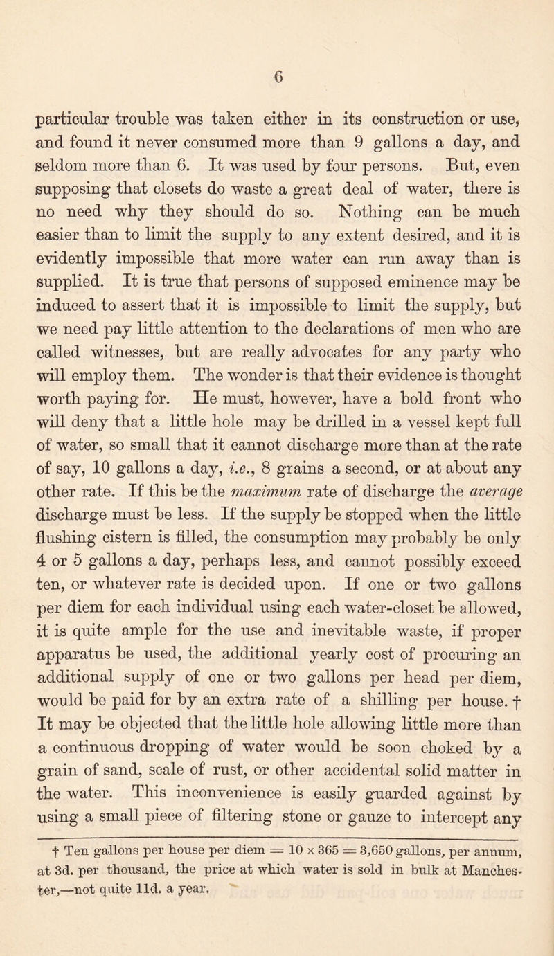 particular trouble was taken either in its construction or use, and found it never consumed more than 9 gallons a day, and seldom more than 6. It was used by four persons. But, even supposing that closets do waste a great deal of water, there is no need why they should do so. Nothing can be much easier than to limit the supply to any extent desired, and it is evidently impossible that more water can run away than is supplied. It is true that persons of supposed eminence may be induced to assert that it is impossible to limit the supply, but we need pay little attention to the declarations of men who are called witnesses, but are really advocates for any party who will employ them. The wonder is that their evidence is thought worth paying for. He must, however, have a bold front who will deny that a little hole may be drilled in a vessel kept full of water, so small that it cannot discharge more than at the rate of say, 10 gallons a day, i.e., 8 grains a second, or at about any other rate. If this be the maximum rate of discharge the average discharge must be less. If the supply be stopped when the little flushing cistern is filled, the consumption may probably be only 4 or 5 gallons a day, perhaps less, and cannot possibly exceed ten, or whatever rate is decided upon. If one or two gallons per diem for each individual using each water-closet be allowed, it is quite ample for the use and inevitable waste, if proper apparatus be used, the additional yearly cost of procuring an additional supply of one or two gallons per head per diem, would be paid for by an extra rate of a shilling per house, f It may be objected that the little hole allowing little more than a continuous dropping of water would be soon choked by a grain of sand, scale of rust, or other accidental solid matter in the water. This inconvenience is easily guarded against by using a small piece of filtering stone or gauze to intercept any f Ten gallons per house per diem = 10 x 365 = 3,650 gallons, per annum, at 3d. per thousand, the price at which water is sold in bulk at Manches¬ ter,—not quite lid. a year.