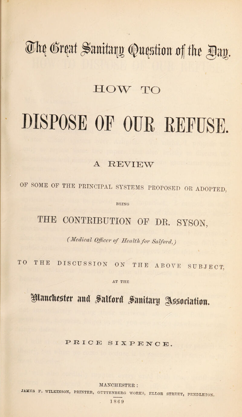 twn 4 ih HOW TO DISPOSE OF OUR A REVIEW OP SOME OF THE PRINCIPAL SYSTEMS PROPOSED OR ADOPTED, BEING THE CONTEIBUTION OF DE. SYSON, (Medical Officer of Health for Salford,) TO THE DISCUSSION ON THE ABOVE SUBJECT, AT THE FHICIG sixpki^ce:. MANCHESTER : JAMES F. WILKINSON, PRINTER, GUTTENBERG WORKS, ELLOR STREET, PENDLETON.