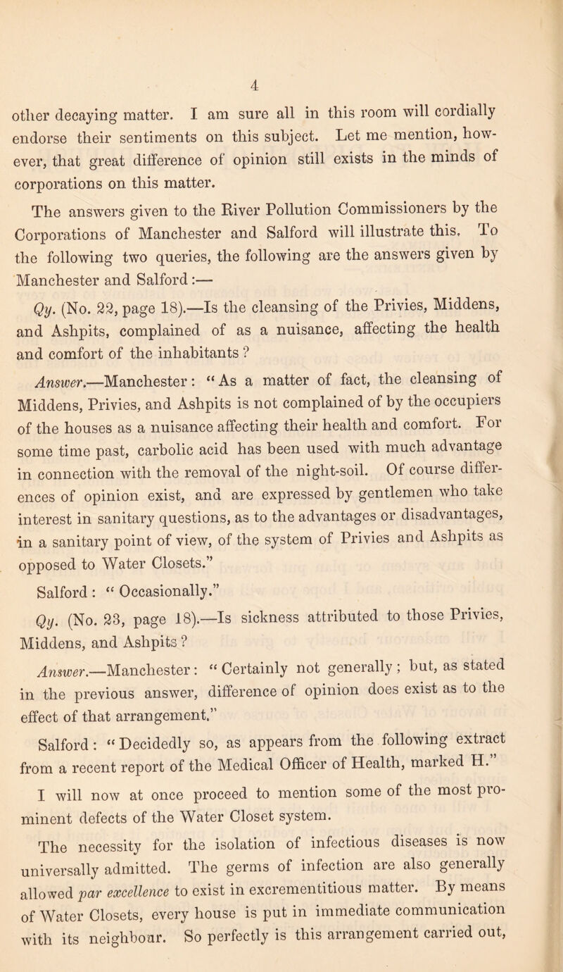 other decaying matter. I am sure all in this room will cordially endorse their sentiments on this subject. Let me mention, how¬ ever, that great difference of opinion still exists in the minds of corporations on this matter. The answers given to the Kiver Pollution Commissioners by the Corporations of Manchester and Salford will illustrate this. To the following two queries, the following are the answers given by Manchester and Salford:— Qy, (No. 22, page 18).—Is the cleansing of the Privies, Middens, and x4.shpits, complained of as a nuisance, affecting the health and comfort of the inhabitants ? Answer.—Manchester: “As a matter of fact, the cleansing of Middens, Privies, and Ashpits is not complained of by the occupiers of the houses as a nuisance affecting their health and comfort. For some time past, carbolic acid has been used with much advantage in connection with the removal of the night-soil. Of course diffei- ences of opinion exist, and are expressed by gentlemen who take interest in sanitary questions, as to the advantages or disadvantages, in a sanitary point of view, of the system of Privies and Ashpits as opposed to Water Closets.” Salford: “ Occasionally.” Qy. (No. 23, page 18).—Is sickness attributed to those Privies, Middens, and Ashpits ? ^^,5^g^.__Manchester : “ Certainly not generally ; but, as stated in the previous answer, difference of opinion does exist as to the effect of that arrangement.” Salford: “ Decidedly so, as appears from the following extract from a recent report of the Medical Officer of Health, maiked H. I will now at once proceed to mention some of the most pro¬ minent defects of the Water Closet system. The necessity for the isolation of infectious diseases is now universally admitted. The germs of infection are also generally allowed par excellence to exist in excrementitious matter. By means of Water Closets, every house is put in immediate communication with its neighbour. So perfectly is this arrangement carried out.