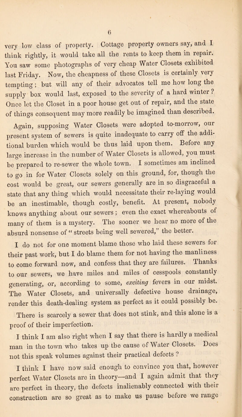 very low class of property. Cottage property owners say, and I think rightly, it would take all the rents to keep them in repaii. You saw some photographs of very cheap Water Closets exhibited last Friday. Now, the cheapness of these Closets is certainly very tempting; but will any of their advocates tell me how long the supply box would last, exposed to the severity of a haid winter ? Once let the Closet in a poor house get out of repair, and the state of things consequent may more readily be imagined than described. Again, supposing Water Closets were adopted to-morrow, our present system of sewers is quite inadequate to carry off the addi¬ tional burden which would be thus laid upon them. Before any large increase in the number of Water Closets is allowed, you must be prepared to re-sewer the whole town. I sometimes am inclined to go in for Water Closets solely on this ground, for, though the cost would be great, our sewers generally are in so disgraceful a state that any thing which would necessitate their re-laying would be an inestimable, though costly, benefit. At present, nobody knows anything about our sewers ; even the exact whereabouts of many of them is a mystery. The sooner we hear no more of the absurd nonsense of “ streets being well sewered,” the better. I do not for one moment blame those who laid these sewers for their past work, but I do blame them for not having the manliness to come forward now, and confess that they are failures. Thanks to our sewers, we have miles and miles of cesspools constantly generating, or, according to some, exciting fevers in our midst. The Water Closets, and universally defective house drainage, render this death-dealing system as perfect as it could possibly be. There is scarcely a sewer that does not stink, and this alone is a proof of their imperfection. I think I am also right when I say that there is hardly a medical man in the town who takes up the cause of Water Closets. Does not this speak volumes against their practical defects ? I think I have now said enough to convince you that, however perfect Water Closets are in theory—and I again admit that they are perfect in theory, the defects inalienably connected with theii construction are so great as to make us pause before we langc