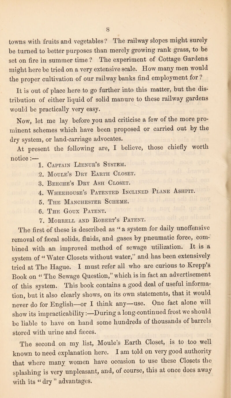 towns with fruits and vegetables ? The railway slopes might surely be turned to better purposes than merely growing rank grass, to be set on fire in summer time ? The experiment of Cottage Gardens might here be tried on a very extensive scale. How many men would the proper cultivation of our railway banks find employment for ? It is out of place here to go further into this matter, but the dis¬ tribution of either liquid of solid manure to these railway gardens would be practically very easy. Now, let me lay before you and criticise a few of the more pro¬ minent schemes which have been proposed or carried out by the dry system, or land-carriage advocates. At present the following are, I believe, those chiefly worth notice:— 1. Captain Lienue’s System. 3. Moule’s Dky Earth Closet. 3. Beeche’s Dry Ash Closet. 4. Wheehouse’s Patented Inclined Plane Ashpit. 5. The Manchester Scheme. 6. The Goux Patent. 7. Morrell and Kobert’s Patent. The first of these is described as “ a system for daily unoffensive removal of feecal solids, fluids, and gases by pneumatic force, com-' bined with an improved method of sewage utilization. It is a system of “ Water Closets without water,” and has been extensively tried at The Hague. I must refer all who are curious to Krepp’s Book on “ The Sewage Question,” which is in fact an advertisement of this system. This book contains a good deal of useful informa¬ tion, but it also clearly shows, on its own statements, that it would never do for English—or I think any—use. One fact alone will show its impracticability -.—During a long-continued frost we should be liable to have on hand some hundreds of thousands of barrels stored with urine and faeces. The second on my list, Moule’s Earth Closet, is to too well known to need explanation here. I am told on very good authority that where many women have occasion to use these Closets the splashing is very unpleasant, and, of course, this at once does away with its “ dry ” advantages.