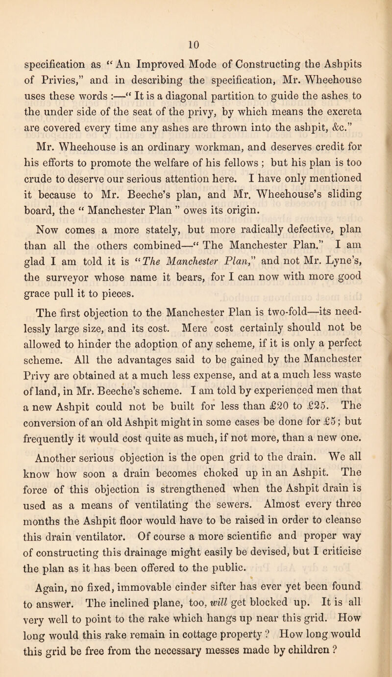 specification as An Improved Mode of Constructing the Ashpits of Privies,” and in describing the specification, Mr. Wheehouse uses these words :—“ It is a diagonal partition to guide the ashes to the under side of the seat of the privy, by which means the excreta are covered every time any ashes are thrown into the ashpit, &c.” Mr. Wheehouse is an ordinary workman, and deserves credit for his efforts to promote the welfare of his fellows ; but his plan is too crude to deserve our serious attention here. I have only mentioned it because to Mr. Beeche’s plan, and Mr. Wheehouse’s sliding board, the “ Manchester Plan ” owes its origin. Now comes a more stately, but more radically defective, plan than all the others combined—“ The Manchester Plan.” I am glad I am told it is *‘The Manchester Plan” and not Mr. Lyne’s, the surveyor whose name it bears, for I can now with more good grace pull it to pieces. The first objection to the Manchester Plan is two-fold—its need¬ lessly large size, and its cost. Mere cost certainly should not be allowed to hinder the adoption of any scheme, if it is only a perfect scheme. All the advantages said to be gained by the Manchester Privy are obtained at a much less expense, and at a much less waste of land, in Mr. Beeche’s scheme. I am told by experienced men that a new Ashpit could not be built for less than £20 to £25. The conversion of an old Ashpit might in some cases be done for £5; but frequently it would cost quite as much, if not more, than a new one. Another serious objection is the open grid to the drain. We all know how soon a drain becomes choked up in an Ashpit. The force of this objection is strengthened when the Ashpit drain is used as a means of ventilating the sewers. Almost every three months the Ashpit floor would have to be raised in order to cleanse this drain ventilator. Of course a more scientific and proper way of constructing this drainage might easily be devised, but I criticise the plan as it has been offered to the public. Again, no fixed, immovable cinder sifter has ever yet been found to answer. The inclined plane, too, will get blocked up. It is all very well to point to the rake which hangs up near this grid. How long would this rake remain in cottage property ? How long would this grid be free from the necessary messes made by children ?