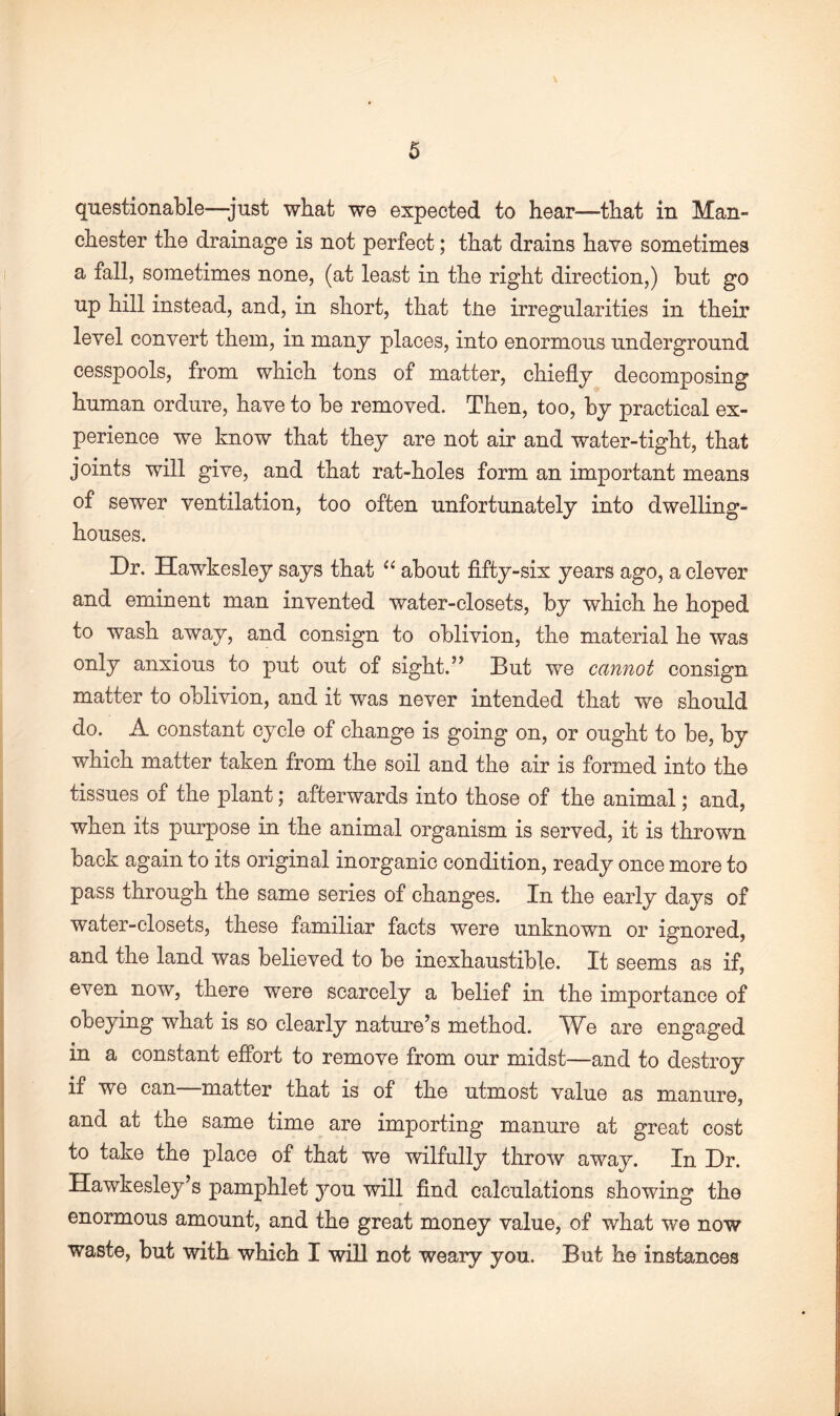 questionable—-just what we expected to hear—that in Man¬ chester the drainage is not perfect; that drains have sometimes a fall, sometimes none, (at least in the right direction,) but go up hill instead, and, in short, that tJie irregularities in their level convert them, in many places, into enormous underground cesspools, from which tons of matter, chiefly decomposing human ordure, have to be removed. Then, too, by practical ex¬ perience we know that they are not air and water-tight, that joints will give, and that rat-holes form an important means of sewer ventilation, too often unfortunately into dwelling- houses. Dr. Hawkesley says that “ about fifty-six years ago, a clever and eminent man invented water-closets, by which he hoped to wash away, and consign to oblivion, the material he was only anxious to put out of sight.” But we cannot consign matter to oblivion, and it was never intended that we should do. A constant cycle of change is going on, or ought to be, by which matter taken from the soil and the air is formed into the tissues of the plant; afterwards into those of the animal; and, when its purpose in the animal organism is served, it is thrown back again to its original inorganic condition, ready once more to pass through the same series of changes. In the early days of water-closets, these familiar facts were unknown or ignored, and the land was believed to be inexhaustible. It seems as if, even now, there were scarcely a belief in the importance of obeying what is so clearly nature’s method. We are engaged in a constant effort to remove from our midst—and to destroy if we can matter that is of the utmost value as manure, and at the same time are importing manure at great cost to take the place of that we wilfully throw away. In Dr. Hawkesley’s pamphlet you will find calculations showing the enormous amount, and the great money value, of what we now waste, but with which I will not weary you. But he instances