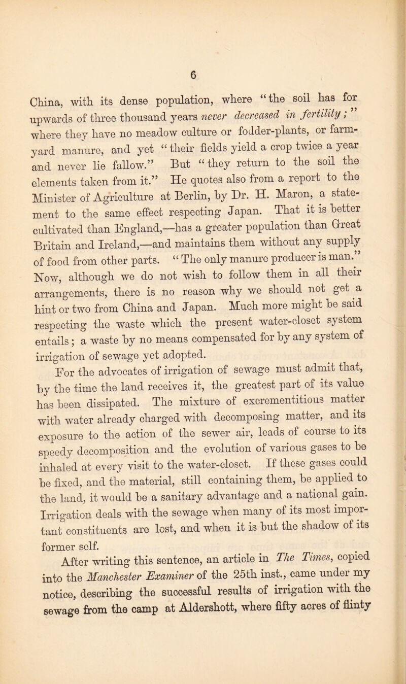 China, with its dense population, where “the soil has for upwards of three thousand years never decreased in fertility; where they have no meadow culture or fodder-plants, or farm¬ yard manure, and yet “ their fields yield a crop twice a year and never lie fallow.” But “they return to the soil the elements taken from it.” He quotes also from a report to the Minister of Agriculture at Berlin, by Dr. H. Maron, a state¬ ment to the same effect respecting Japan. That it is better cultivated than England,—has a greater population than Great Britain and Ireland,—and maintains them without any supply of food from other parts. “ The only manure producer is man.” Now, although we do not wish to follow them in all their arrangements, there is no reason why we should not get a hint or two from China and Japan. Much more might be said respecting the waste which the present water-closet system entails; a waste by no means compensated for by any system of irrigation of sewage yet adopted. Eor the advocates of irrigation of sewage must admit that, by the time the land receives it, the greatest part of its value has been dissipated. The mixture of excrementitious matter with water already charged with decomposing matter, and its exposure to the action of the sewer air, leads of course to its speedy decomposition and the evolution of various gases to be inhaled at every visit to the water-closet. If these gases could be fixed, and the material, still containing them, be applied to the land, it would be a sanitary advantage and a national gain. Irrigation deals with the sewage when many of its most impor¬ tant constituents are lost, and when it is but the shadow of its former self. After writing this sentence, an article in The Times, copied into the Manchester Examiner of the 25th inst., came undei my notice, describing the successful results of irrigation with the sewage from the camp at Aldershott, where fifty acres of flinty