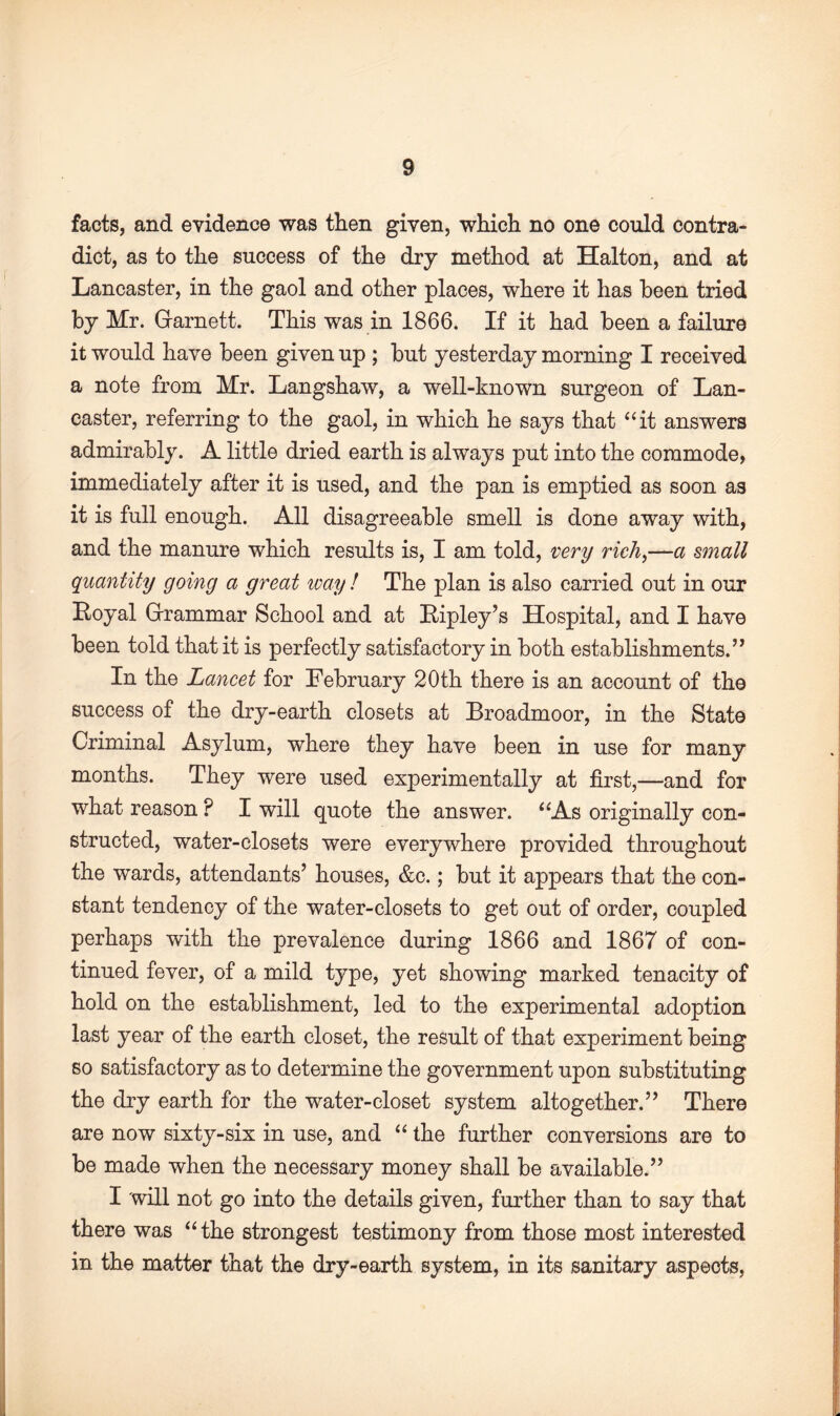 facts, and evidence was then given, which no one could contra¬ dict, as to the success of the dry method at Halton, and at Lancaster, in the gaol and other places, where it has been tried by Mr. Grarnett. This was in 1866. If it had been a failure it would have been given up ; but yesterday morning I received a note from Mr. Langshaw, a well-known surgeon of Lan¬ caster, referring to the gaol, in which he says that “it answers admirably. A little dried earth is always put into the commode, immediately after it is used, and the pan is emptied as soon as it is full enough. All disagreeable smell is done away with, and the manure which results is, I am told, very rich,—a small quantity going a great way ! The plan is also carried out in our Loyal (Grammar School and at Bipley’s Hospital, and I have been told that it is perfectly satisfactory in both establishments.” In the Lancet for February 20th there is an account of the success of the dry-earth closets at Broadmoor, in the State Criminal Asylum, where they have been in use for many months. They were used experimentally at first,—and for what reason ? I will quote the answer. “As originally con¬ structed, water-closets were everywhere provided throughout the wards, attendants’ houses, &c.; but it appears that the con¬ stant tendency of the water-closets to get out of order, coupled perhaps with the prevalence during 1866 and 1867 of con¬ tinued fever, of a mild type, yet showing marked tenacity of hold on the establishment, led to the experimental adoption last year of the earth closet, the result of that experiment being so satisfactory as to determine the government upon substituting the dry earth for the water-closet system altogether.” There are now sixty-six in use, and “ the further conversions are to be made when the necessary money shall be available.” I will not go into the details given, further than to say that there was “the strongest testimony from those most interested in the matter that the dry-earth system, in its sanitary aspects,