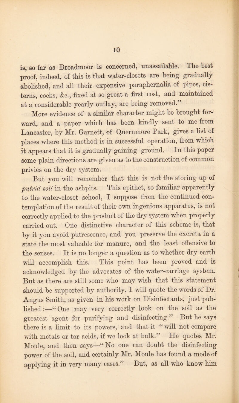 iSj so far as Broadmoor is concerned, unassailable. The best proof, indeed, of this is that water-closets are being gradually abolished, and all their expensive paraphernalia of pipes, cis¬ terns, cocks, &c., fixed at so great a first cost, and maintained at a considerable yearly outlay, are being removed.” More evidence of a similar character might be brought for¬ ward, and a paper which has been kindly sent to me from Lancaster, by Mr. Garnett, of Quernmore Park, gives a list of places where this method is in successful operation, from which it appears that it is gradually gaining ground. In this paper some plain directions are given as to the construction of common privies on the dry system. But you will remember that this is not the storing up of putrid soil in the ashpits. This epithet, so familiar apparently to the water-closet school, I suppose from the continued con¬ templation of the result of their own ingenious apparatus, is not correctly applied to the product of the dry system when properly carried out. One distinctive character of this scheme is, that by it you avoid putrescence, and you preserve the excreta in a state the most valuable for manure, and the least offensive to the senses. It is no longer a question as to whether dry earth will accomplish this. This point has been proved and is acknowledged by the advocates of the water-carriage system. But as there are still some who may wish that this statement should be supported by authority, I will quote the words of Dr. Angus Smith, as given in his work on Disinfectants, just pub¬ lished :—“ One may very correctly look on the soil as the greatest agent for purifying and disinfecting.” But he says there is a limit to its powers, and that it “ will not compare with metals or tar acids, if we look at bulk.” lie quotes Mr. Moule, and then says—“No one can doubt the disinfecting power of the soil, and certainly Mr. Moule has found a mode of applying it in very many cases.” But, as all who know him