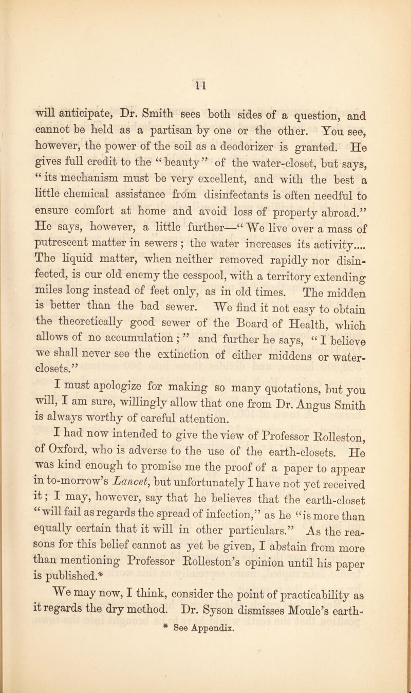 will anticipate, Dr. Smith sees both sides of a question, and cannot be held as a partisan by one or the other. You see, however, the power of the soil as a deodorizer is granted. He gives full credit to the “beauty” of the water-closet, but says, “ its mechanism must be very excellent, and with the best a little chemical assistance from disinfectants is often needful to ensure comfort at home and avoid loss of property abroad.” He says, however, a little further—“ We live over a mass of putrescent matter in sewers ; the water increases its activity.... The liquid matter, when neither removed rapidly nor disin¬ fected, is our old enemy the cesspool, with a territory extending miles long instead of feet only, as in old limes. The midden is better than the bad sewer. We find it not easy to obtain the theoretically good sewer of the Board of Health, which allows of no accumulation ; ” and further he says, “ I believe we shall never see the extinction of either middens or water- closets.” I must apologize for making so many quotations, but you will, I am sure, willingly allow that one from Dr. Angus Smith is always worthy of careful attention. I had now intended to give the view of Professor Rolleston, of Oxford, who is adverse to the use of the earth-closets. He was kind enough to promise me the proof of a paper to appear in to-morrow’s Lancet, but unfortunately I have not yet received it; X may, however, say that he believes that the earth-closet will fail as regards the spread of infection,” as he “is more than equally certain that it will in other particulars.” As the rea¬ sons for this belief cannot as yet be given, I abstain from more than mentioning Professor Rolleston s opinion until his paper is published.* We may now, I think, consider the point of practicability as it regards the dry method. Dr. Syson dismisses Moule’s earth- * See Appendix.