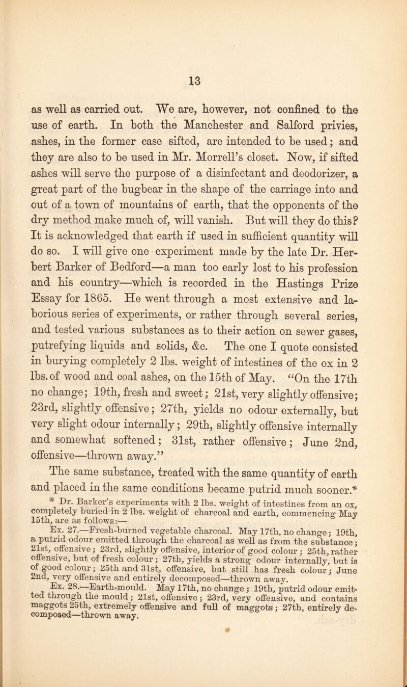 as well as carried out. We are, however, not confined to the use of earth. In both the Manchester and Salford privies, ashes, in the former case sifted, are intended to be used; and they are also to be used in Mr. Morrell’s closet. Now, if sifted ashes will serve the purpose of a disinfectant and deodorizer, a great part of the bugbear in the shape of the carriage into and out of a town of mountains of earth, that the opponents of the dry method make much of, will vanish. But will they do this? It is acknowledged that earth if used in sufficient quantity will do so. I will give one experiment made by the late Dr. Her¬ bert Barker of Bedford—a man too early lost to his profession and his country—which is recorded in the Hastings Prize Essay for 1865. He went through a most extensive and la¬ borious series of experiments, or rather through several series, and tested various substances as to their action on sewer gases, putrefying liquids and solids, &c. The one I quote consisted in burying completely 2 lbs. weight of intestines of the ox in 2 lbs. of wood and coal ashes, on the 15th of May. “On the 17th no change; 19th, fresh and sweet; 21st, very slightly offensive; 23rd, slightly offensive; 27th, yields no odour externally, but very slight odour internally; 29th, slightly offensive internally and somewhat softened; 31st, rather offensive; June 2nd, offensive—thrown away.” The same substance, treated with the same quantity of earth and placed in the same conditions became putrid much sooner* * Dr. Barker’s experiments with 2 lbs. weight of intestines from an ox, completely buried in 2 lbs. weight of charcoal and earth, commencing' May 15th, are as follows:— J Ex. 27.—Fresh-burned vegetable charcoal. May 17th, no change; 19th, a putrid odour emitted through the charcoal as well as from the substance; 21st, offensive; 23rd, slightly offensive, interior of good colour; 25th, rather offensive, but of fresh colour; 27th, yields a strong odour internally, but is of good colour; 2oth and 31st, offensive, but still has fresh colour; June 2nd, very offensive and entirely decomposed—thrown away. Ex. 28. Earth-mould. May 17th, no change ; 19th, putrid odour emit¬ ted through the mould; 21st, offensive; 23rd, very offensive, and contains maggots 25th, extremely offensive and full of maggots; 27th, entirely de¬ composed—thrown away. i§